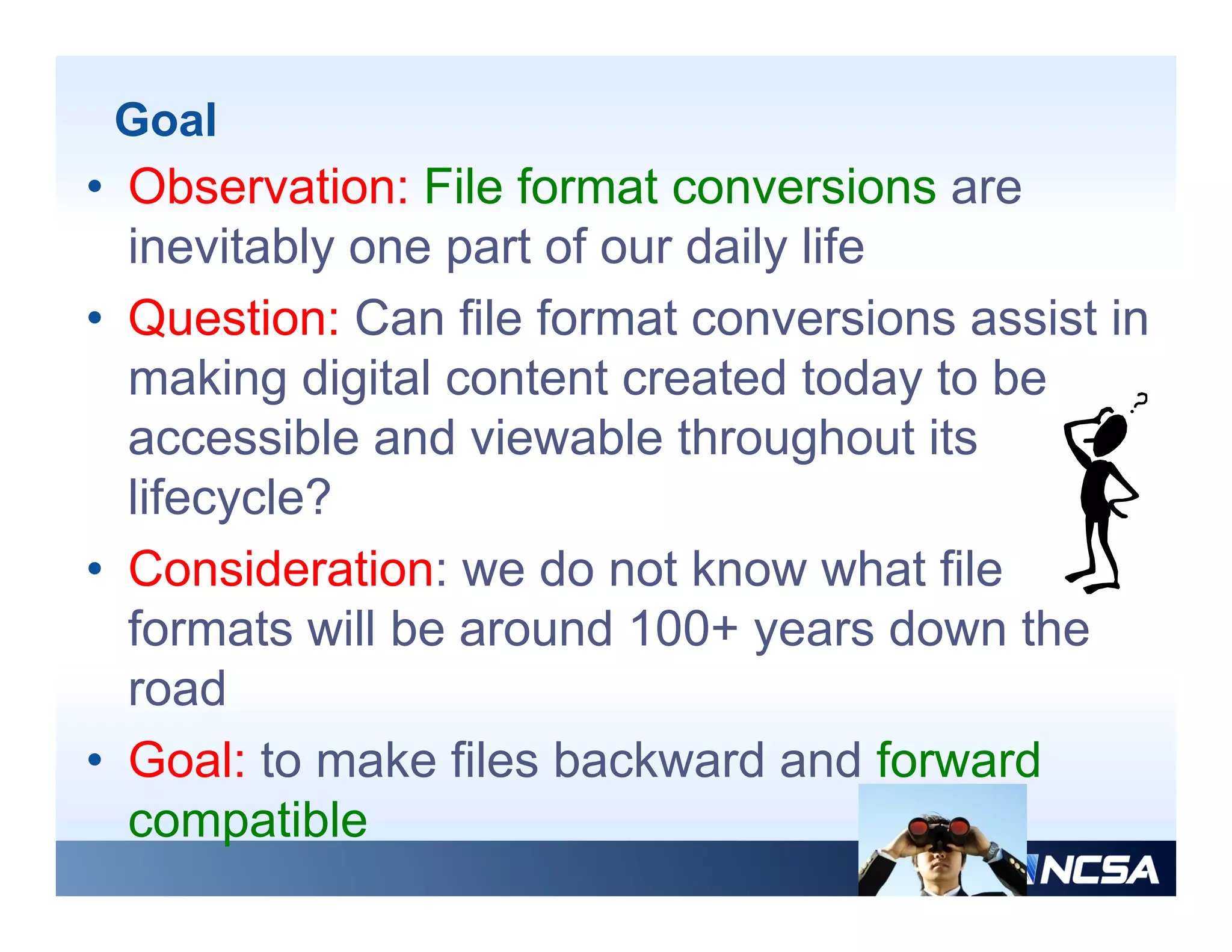 Goal
• Ob
  Observation: Fil f
           ti   File format conversions are
                           t          i
  inevitably one part of our daily life
• Question: Can file format conversions assist in
  making digital content created today to be
  accessible and viewable throughout its
  lifecycle?
• Consideration: we do not know what file
  formats will be around 100+ years down the
                                y
  road
• Goal: to make files backward and forward
  compatible
 
