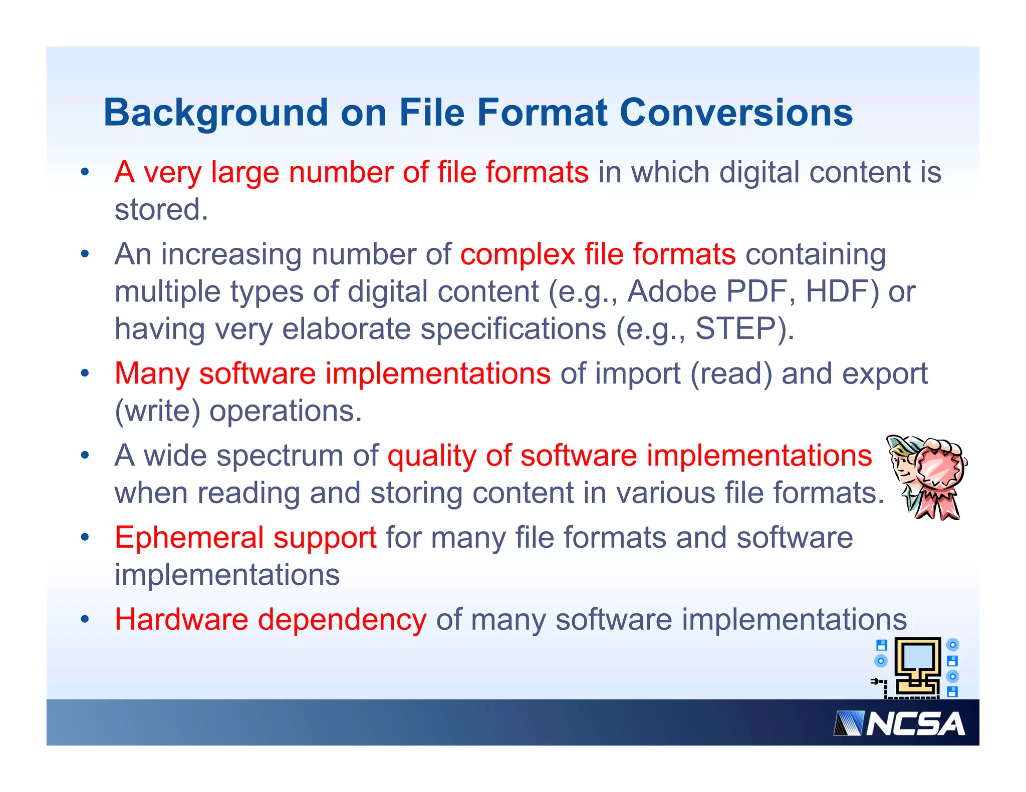 Background on File Format Conversions
• A very large number of file formats in which digital content is
  stored.
• A i
  An increasing number of complex fil f
             i        b      f     l file formats containing
                                                 t   t i i
  multiple types of digital content (e.g., Adobe PDF, HDF) or
  having very elaborate specifications (e.g., STEP).
• Many software implementations of import (read) and export
  (write) operations.
• A wide spectrum of quality of software i l
      id       t      f     lit f ft        implementations
                                                    t ti
  when reading and storing content in various file formats.
• Ephemeral support for many file formats and software
  implementations
• Hardware dependency of many software implementations
 