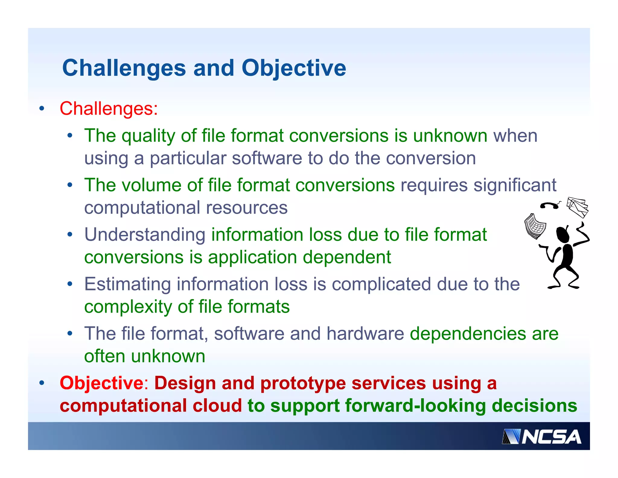 Challenges and Objective
• Challenges:
   • The quality of file format conversions is unknown when
     using a particular software to do the conversion
   • The volume of file format conversions requires significant
     computational resources
   • Understanding information loss due to file format
     conversions is application dependent
   • Estimating information loss is complicated due to the
     complexity of file formats
   • Th file f
     The fil format, software and hardware d
                   t      ft      dh d        dependencies are
                                                    d   i
     often unknown
• Objective: Design and prototype services using a
     j             g         p     yp                g
  computational cloud to support forward-looking decisions
 