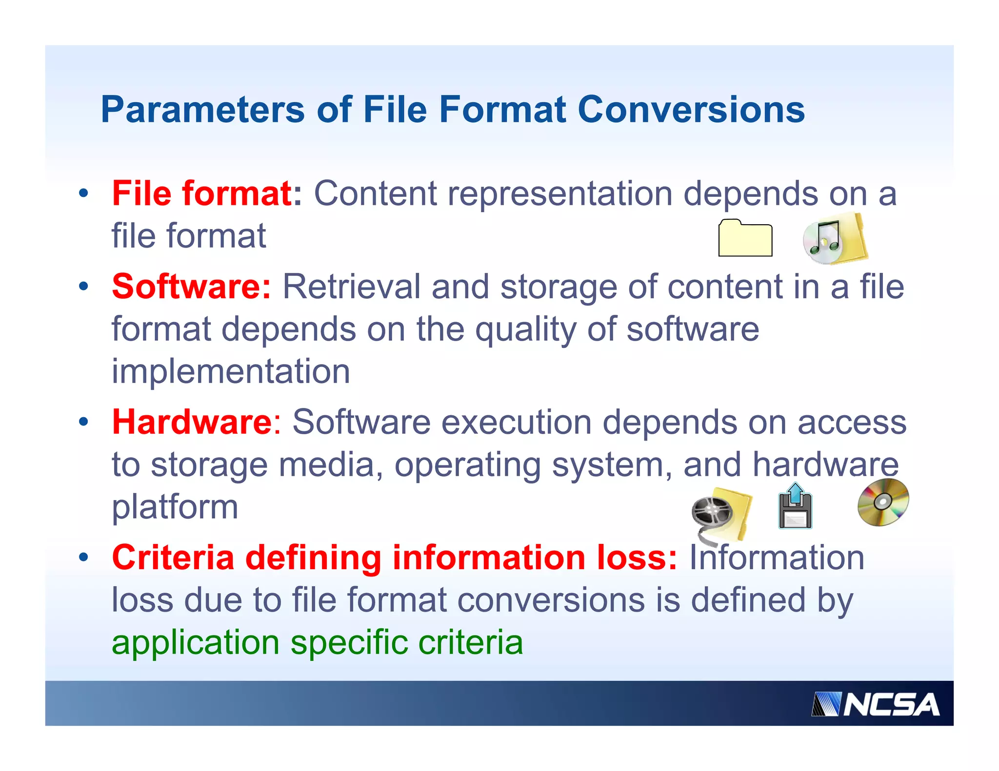 Parameters of File Format Conversions

• File format: Content representation depends on a
  file format
• Software: Retrieval and storage of content in a file
  format depends on the quality of software
  implementation
• Hardware: Software execution depends o access
     a d a e So t a e e ecut o depe ds on
  to storage media, operating system, and hardware
  platform
• Criteria defining information loss: Information
  loss due to file format conversions is defined by
  application specific criteria
 