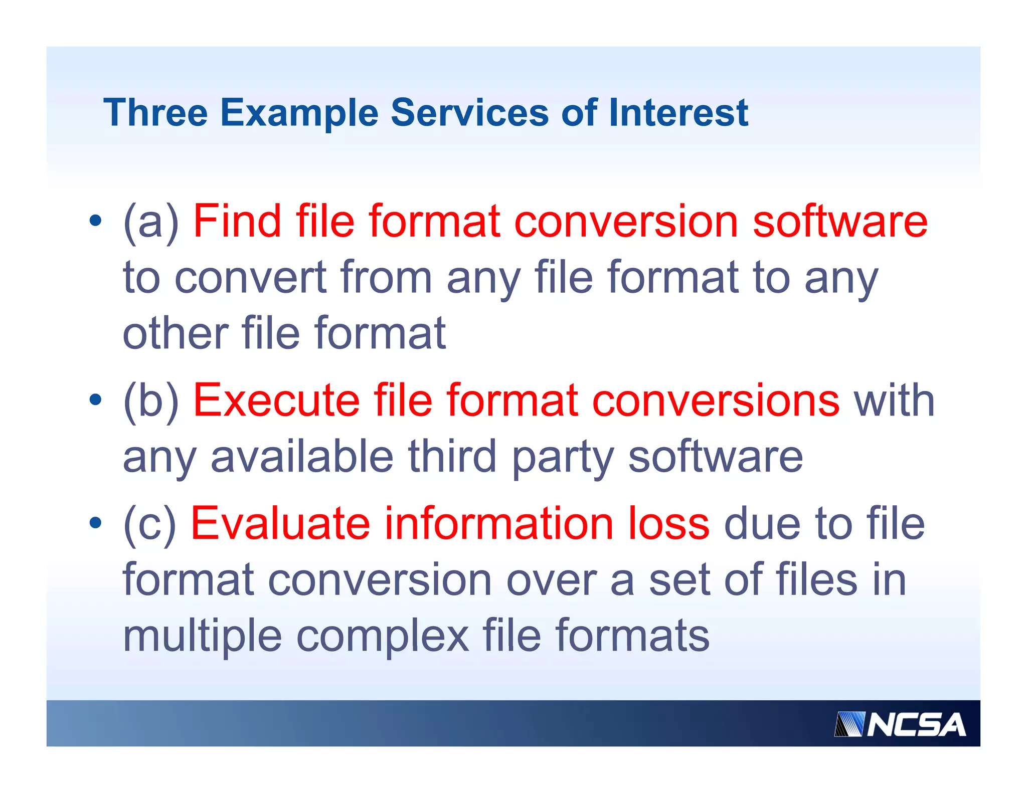 Three Example Services of Interest

• (a) Find file format conversion software
  to convert from any file format to any
  other file format
• (b) Execute file format conversions with
  any available thi d party software
           il bl third    t   ft
• (c) Evaluate information loss due to file
  ( )
  format conversion over a set of files in
  multiple complex file formats
 