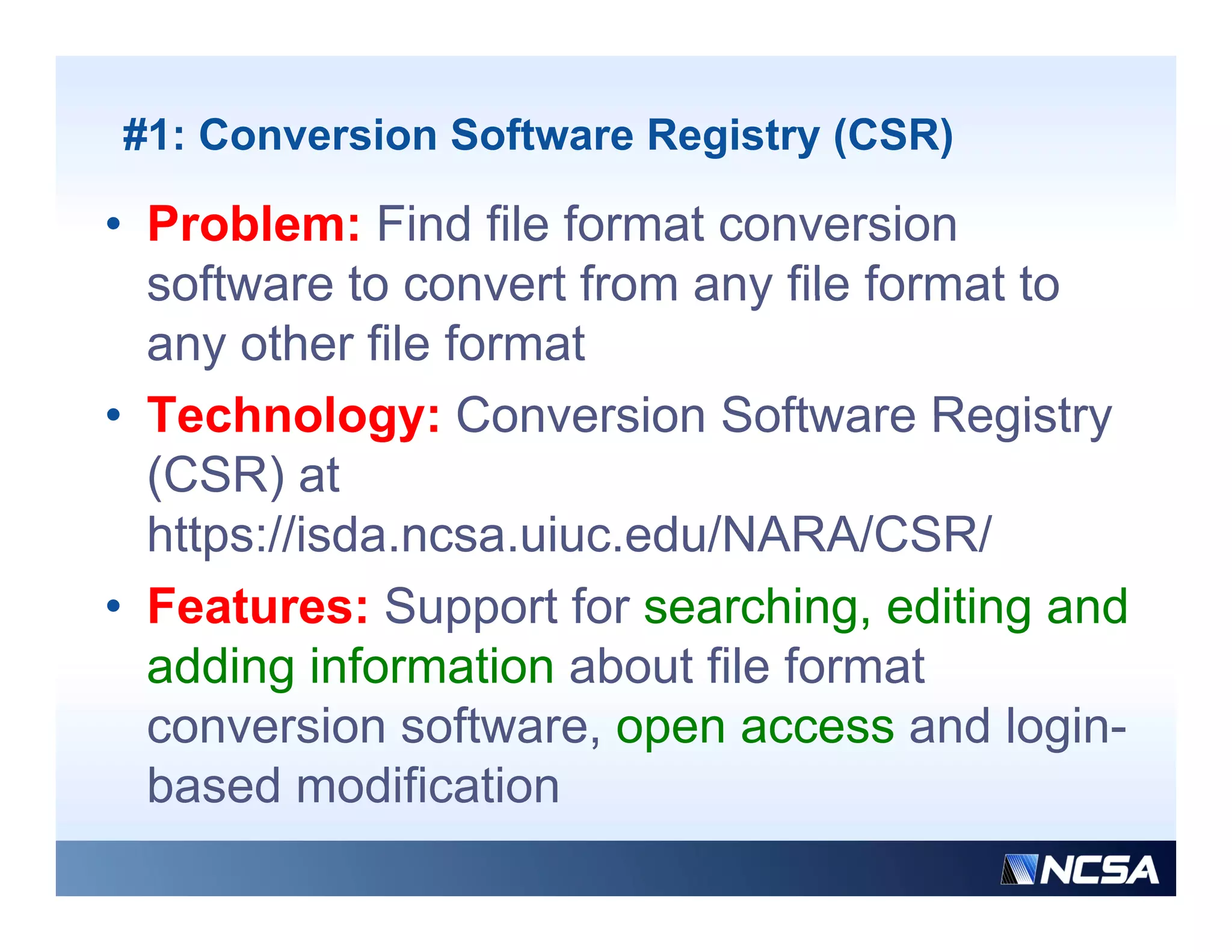 #1: Conversion Software Registry (CSR)

• Problem: Find file format conversion
  software to convert from any file format to
  any other file format
• Technology: Conversion Software Registry
  (CSR) at
  https://isda.ncsa.uiuc.edu/NARA/CSR/
  https://isda ncsa uiuc edu/NARA/CSR/
• Features: Support for searching, editing and
  adding i f
   ddi information about fil f
                   ti   b t file format
                                      t
  conversion software, open access and login-
  based modification
  b    d     difi ti
 