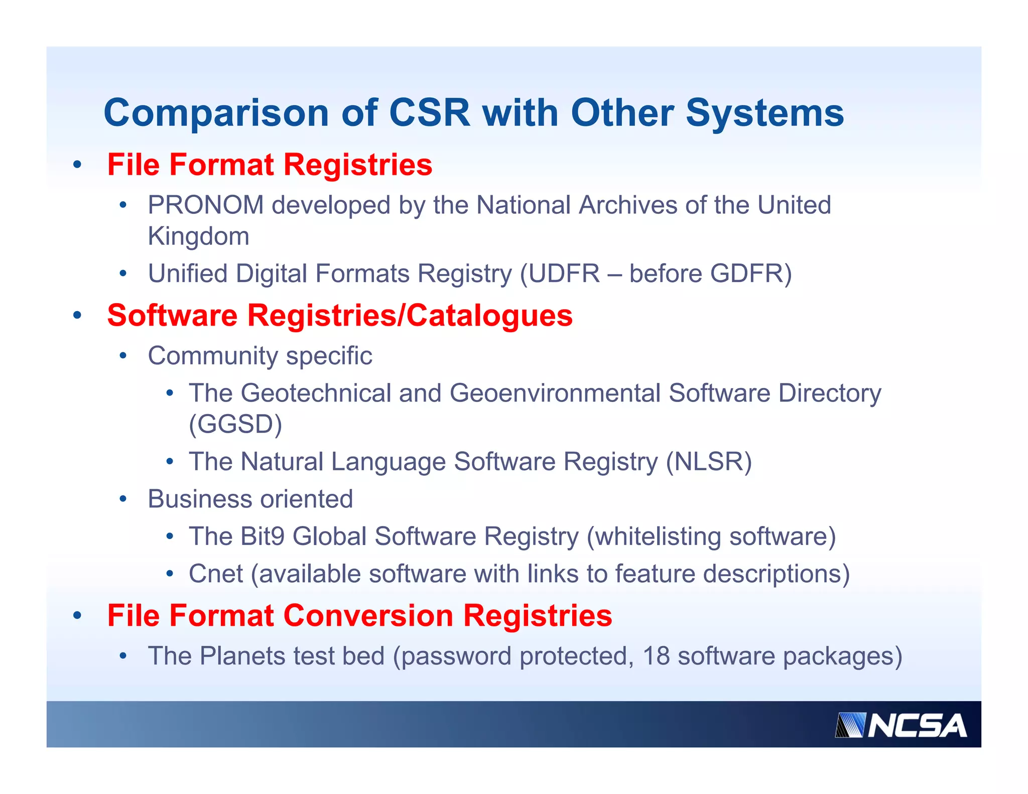 Comparison of CSR with Other Systems
• File Format Registries
   • PRONOM developed by the National Archives of the United
     Kingdom
        g
   • Unified Digital Formats Registry (UDFR – before GDFR)
• Software Registries/Catalogues
   • C
     Community specific
             it      ifi
      • The Geotechnical and Geoenvironmental Software Directory
        (GGSD)
      • The Natural Language Software Registry (NLSR)
   • Business oriented
      • The Bit9 Global Software Registry (
                                     g y (whitelisting software)
                                                       g          )
      • Cnet (available software with links to feature descriptions)
• File Format Conversion Registries
   • Th Planets test bed (password protected, 18 software packages)
     The Pl  t t tb d(           d    t t d        ft        k    )
 