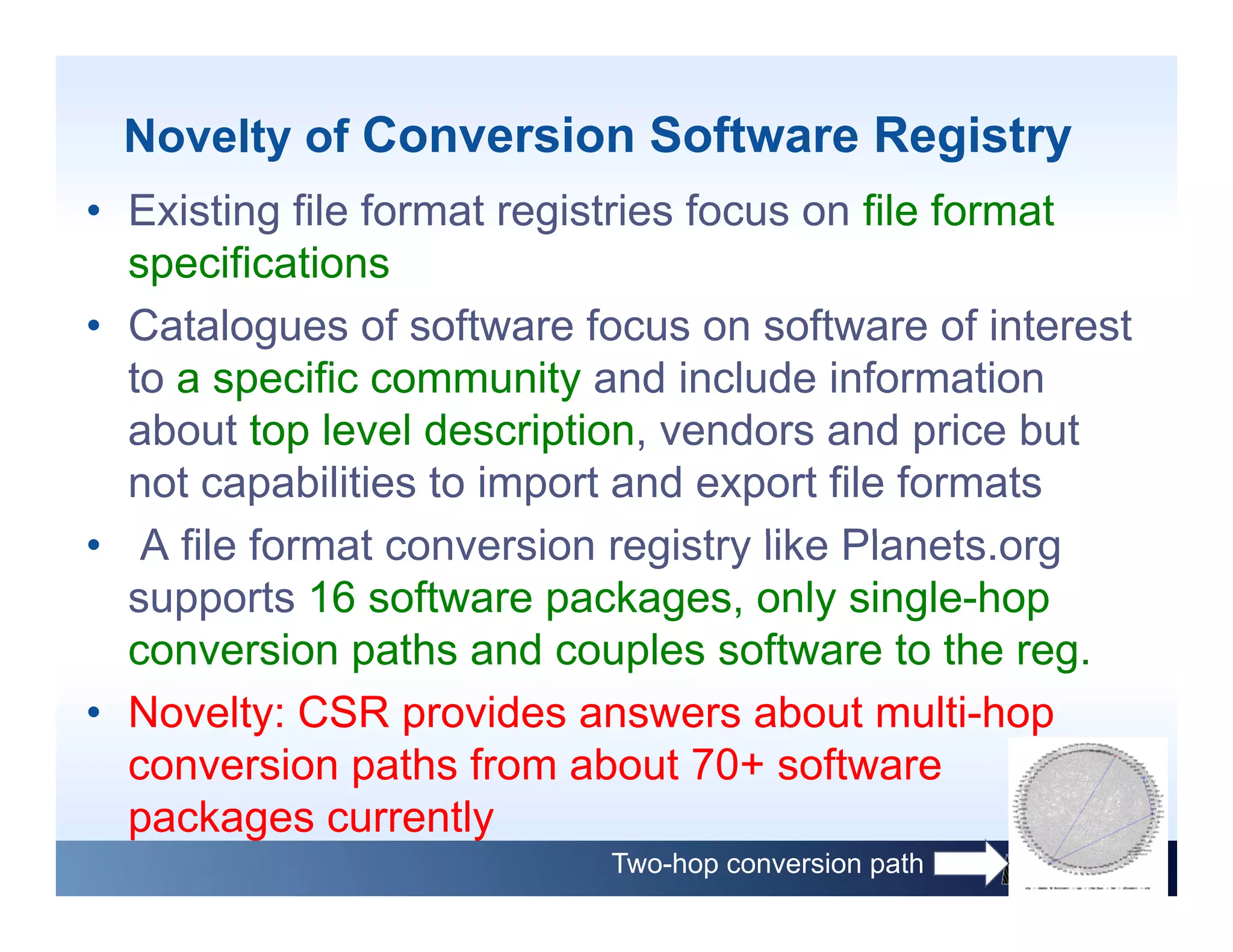 Novelty of Conversion Software Registry
• Existing file format registries focus on file format
  specifications
• Catalogues of software focus on software of interest
  to a specific community and include information
  about t level d
    b t top l     l description, vendors and price b t
                         i ti        d       d i but
  not capabilities to import and export file formats
• A file f
     fil format conversion registry lik Pl
                t         i       i t like Planets.org
                                                 t
  supports 16 software packages, only single-hop
  conversion paths and couples software to the reg  reg.
• Novelty: CSR provides answers about multi-hop
  conversion paths from about 70+ software
                                   70
  packages currently
                            Two-hop conversion path
 