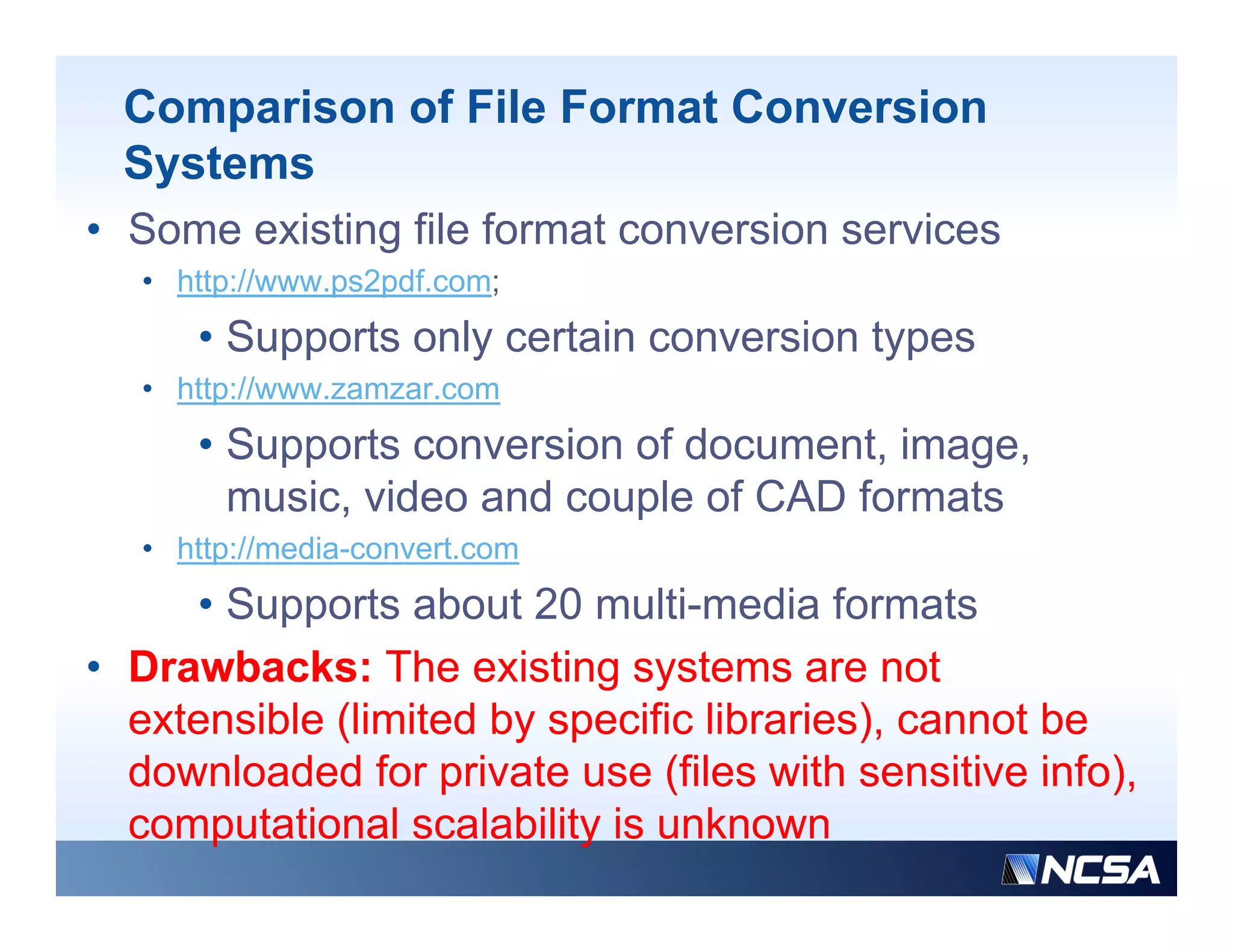 Comparison of File Format Conversion
  Systems
• Some existing file format conversion services
   • http://www.ps2pdf.com;
        p       p p       ;
      • Supports only certain conversion types
   • http://www.zamzar.com
      • Supports conversion of document, image,
        music, video and couple of CAD formats
   • http://media-convert.com
     • Supports about 20 multi-media formats
• D
  Drawbacks: Th existing systems are not
       b k The i ti              t             t
  extensible (limited by specific libraries), cannot be
  downloaded for private use (files with sensitive info)
                                                     info),
  computational scalability is unknown
 