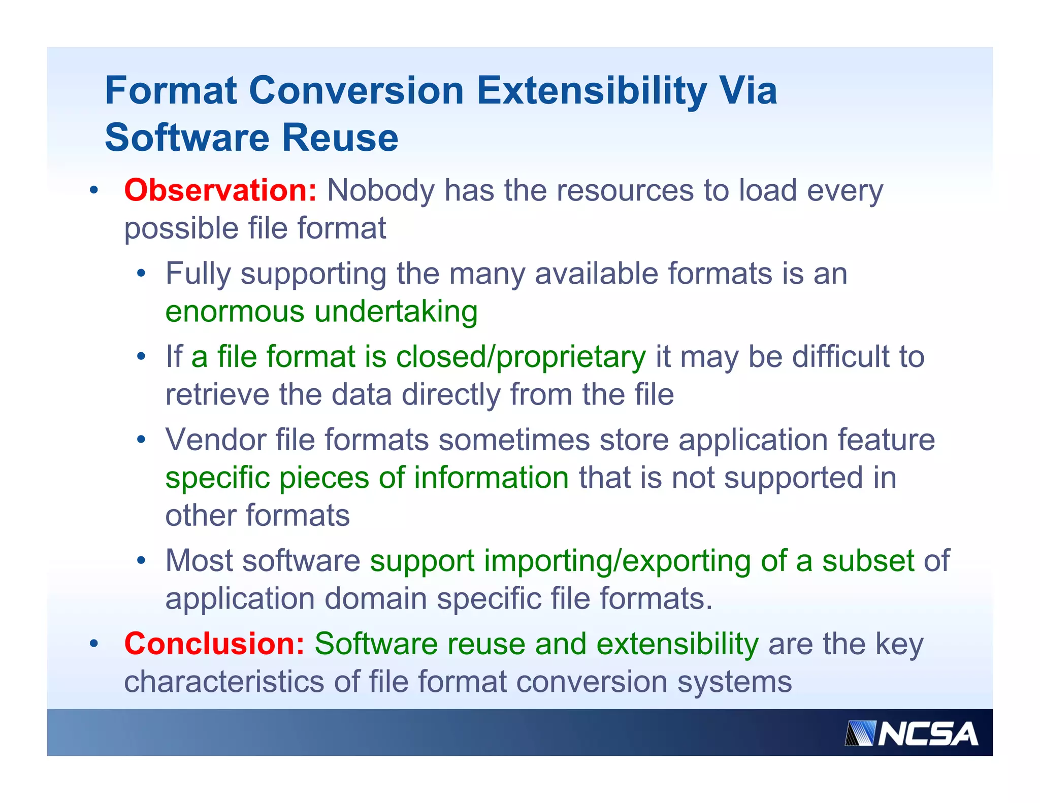 Format Conversion Extensibility Via
 Software Reuse
• Observation: Nobody has the resources to load every
  possible file format
   • Fully supporting the many available formats is an
     enormous undertaking
   • If a file format is closed/proprietary it may be difficult to
     retrieve the data directly from the file
   • Vendor file formats sometimes store application feature
                                                pp
     specific pieces of information that is not supported in
     other formats
   • M t software support importing/exporting of a subset of
     Most ft                  ti    ti /        ti   f      b t f
     application domain specific file formats.
• Conclusion: Software reuse a d e te s b ty are t e key
  Co c us o So t a e euse and extensibility a e the ey
  characteristics of file format conversion systems
 