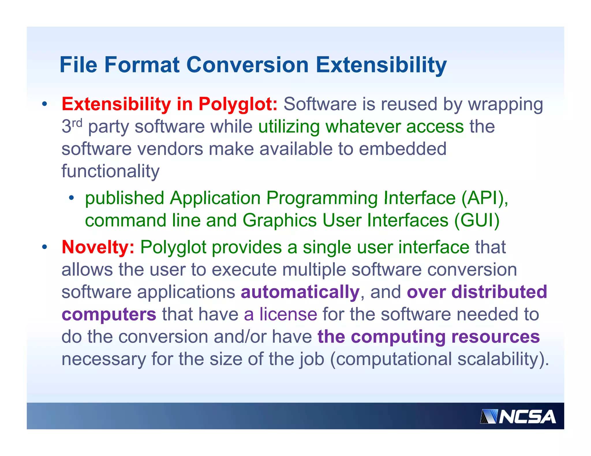 File Format Conversion Extensibility
• Extensibility in Polyglot: Software is reused by wrapping
  3rd party software while utilizing whatever access the
  software vendors make available to embedded
     f          d      k        il bl      b dd d
  functionality
   • published Application Programming Interface (API),
                                                    (API)
      command line and Graphics User Interfaces (GUI)
• Novelty: Polyglot p
          y     yg provides a single user interface that
                                      g
  allows the user to execute multiple software conversion
  software applications automatically, and over distributed
  computers that have a license for the software needed to
  do the conversion and/or have the computing resources
  necessary for the size of the job (computational scalability).
 