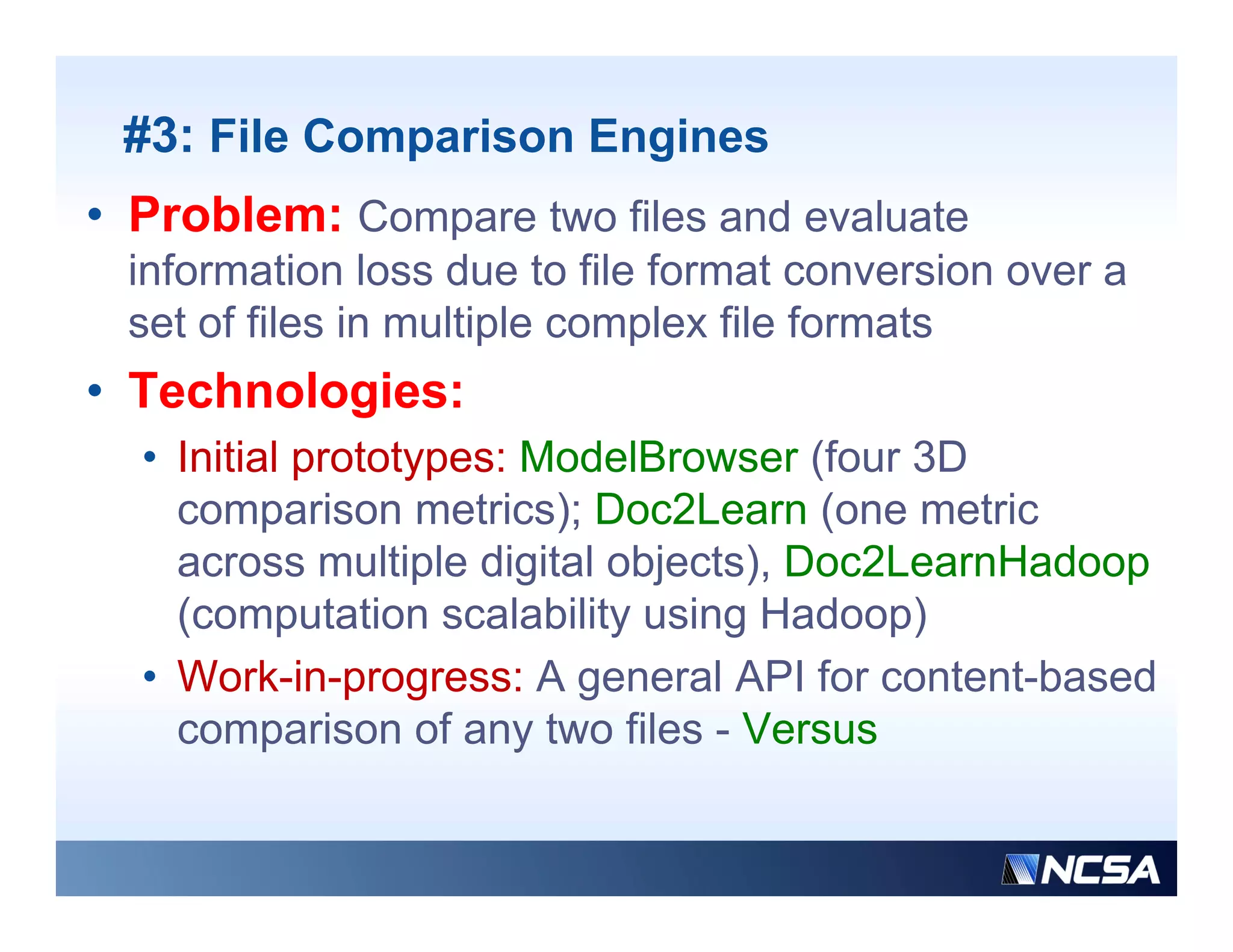 #3: File Comparison Engines
• Problem: Compare two files and evaluate
 information loss due to file format conversion over a
 set of files in multiple complex file formats
• Technologies:
          g
  • Initial prototypes: ModelBrowser (four 3D
    comparison metrics); Doc2Learn (one metric
    across multiple digital objects), Doc2LearnHadoop
    (computation scalability using Hadoop)
  • Work-in-progress: A general API for content-based
    comparison of any two files - Versus
 