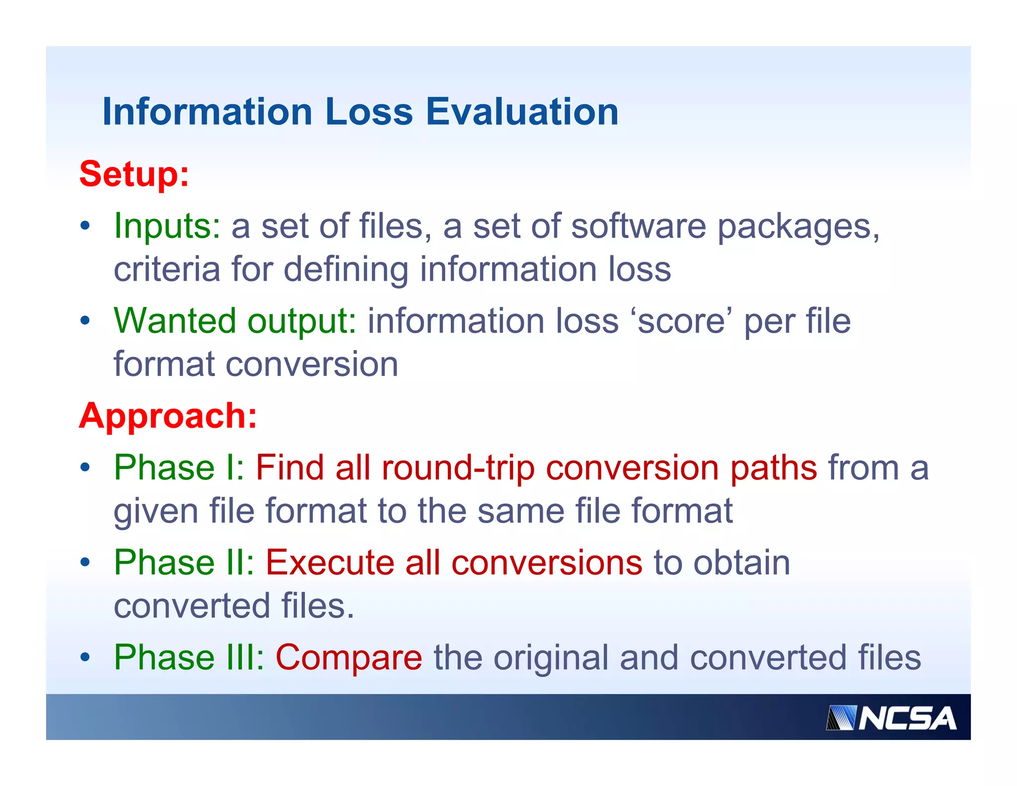 Information Loss Evaluation
Setup:
• Inputs: a set of files, a set of software packages,
    p                                       p    g
  criteria for defining information loss
• Wanted output: information loss ‘score’ per file
  format conversion
Approach:
• Phase I: Find all round-trip conversion paths from a
  given file format to the same file format
• Phase II: Execute all conversions to obtain
  converted files.
• Phase III: Compare the original and converted files
 