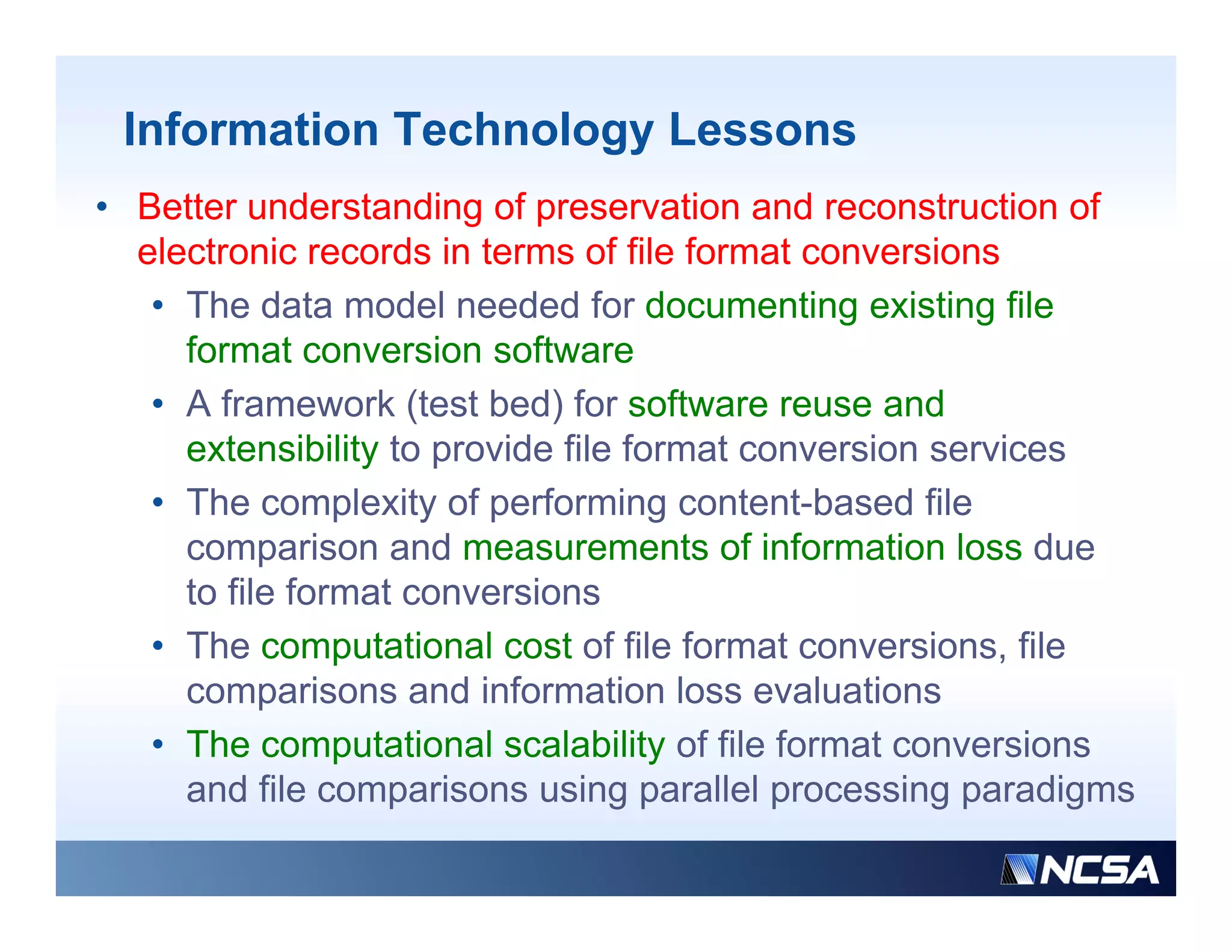 Information Technology Lessons
• Better understanding of preservation and reconstruction of
  electronic records in terms of file format conversions
   • Th data model needed f d
     The d t        d l    d d for documenting existing fil
                                             ti      i ti file
     format conversion software
   • A framework (test bed) for software reuse and
     extensibility to provide file format conversion services
   • The complexity of performing content-based file
     comparison and measurements of information loss d
               i      d               t fi f      ti l       due
     to file format conversions
   • The computational cost of file format conversions, file
     comparisons and information loss evaluations
   • The computational scalability of file format conversions
     and fil comparisons using parallel processing paradigms
        d file        i        i        ll l        i        di
 