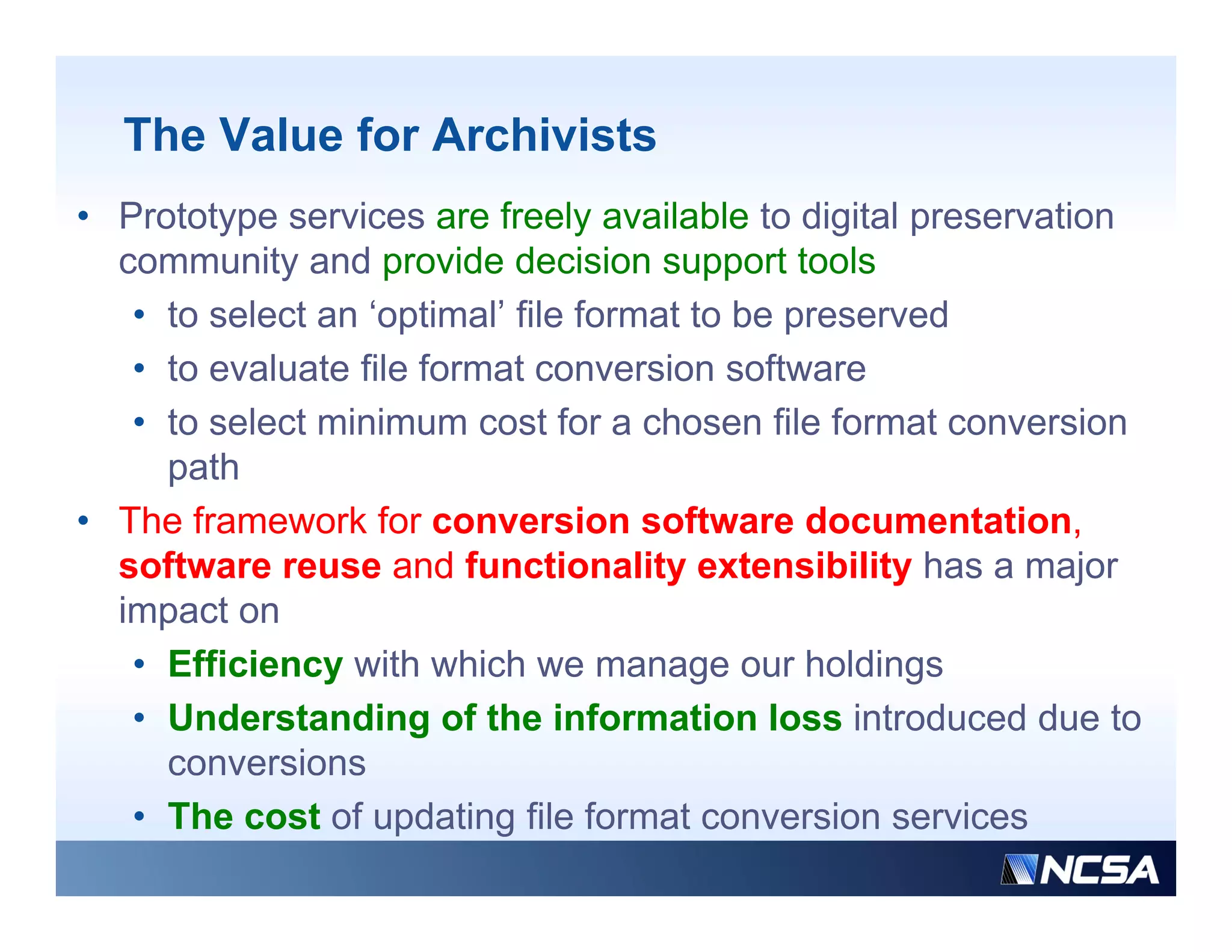 The Value for Archivists
• Prototype services are freely available to digital preservation
  community and provide decision support tools
   • to select an ‘optimal’ file format to be preserved
   • to evaluate file format conversion software
   • to select minimum cost for a chosen file format conversion
     path
• The framework for conversion software documentation,         ,
  software reuse and functionality extensibility has a major
  impact on
   • Effi i
     Efficiency with which we manage our h ldi
                   ith hi h                    holdings
   • Understanding of the information loss introduced due to
     conversions
   • The cost of updating file format conversion services
 