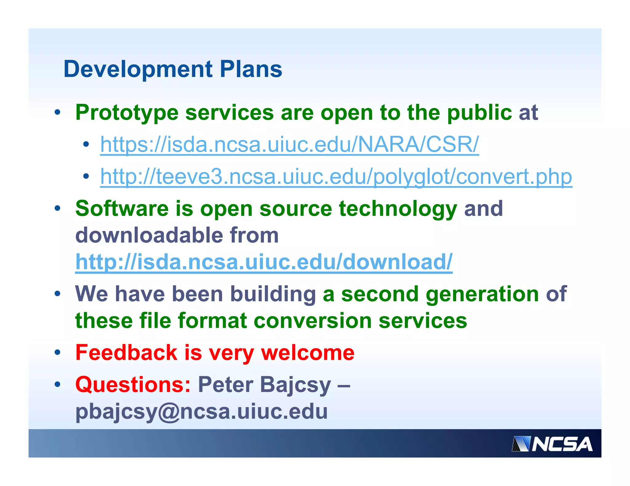 Development Plans
• Prototype services are open to the public at
   • https://isda.ncsa.uiuc.edu/NARA/CSR/
   • http://teeve3.ncsa.uiuc.edu/polyglot/convert.php
• Software is open source technology and
  downloadable from
  http://isda.ncsa.uiuc.edu/download/
     p
• We have been building a second generation of
  these file format conversion services
• Feedback is very welcome
• Questions: Peter Bajcsy –
                         j y
  pbajcsy@ncsa.uiuc.edu
 