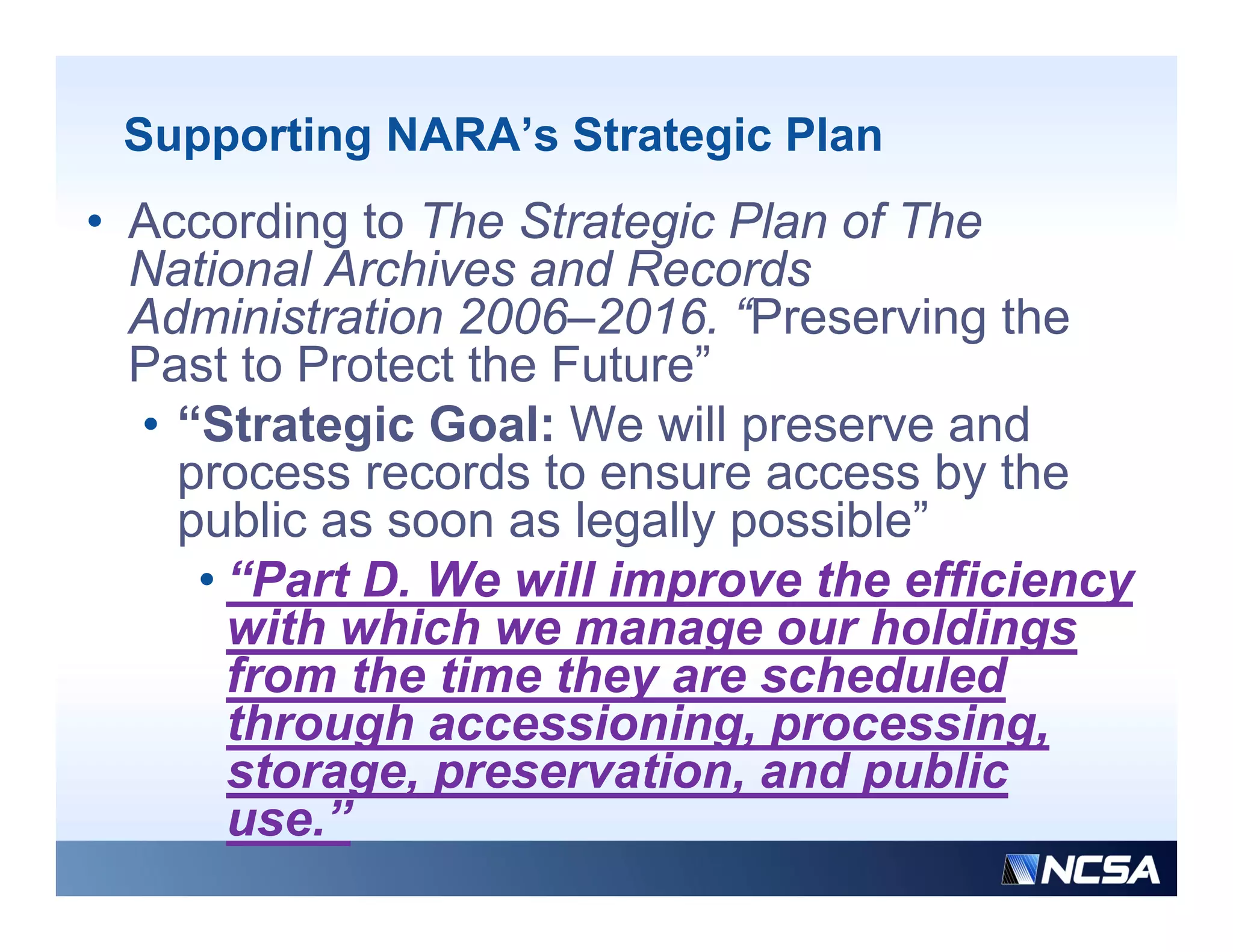 Supporting NARA’s Strategic Plan
• According to The Strategic Plan of The
  National Archives and Records
  Administration 2006–2016. “Preserving the
  Past to Protect the Future”
  • “Strategic Goal: We will preserve and
    process records to ensure access by the
    public as soon as legally possible”
                              possible
     • “Part D. We will improve the efficiency
       with which we manage our holdings
       from the time they are scheduled
       through accessioning, processing,
       storage, preservation
       storage preservation, and public
       use.”
 
