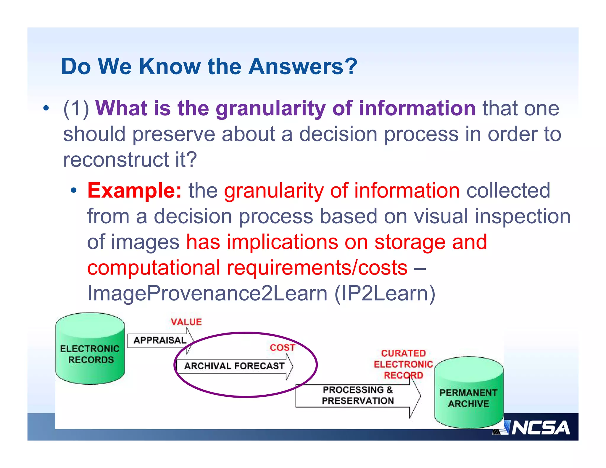 Do We Know the Answers?
• (1) What is the granularity of information that one
  should preserve about a decision process in order to
  reconstruct it?
   • Example: the granularity of information collected
     from a decision process based on visual inspection
     of images has implications on storage and
     computational requirements/costs
     comp tational req irements/costs –
     ImageProvenance2Learn (IP2Learn)
 