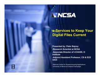 e-Services to Keep Your
Digital Fil C
Di it l Files Current
                    t


Presented by: Peter Bajcsy
-Research Scientist at NCSA
-Associate Director of I-CHASS, I3
                               ,
Institute
-Adjunct Assistant Professor, CS & ECE
UIUC

National Center for Supercomputing Applications
University of Illinois at Urbana-Champaign
 