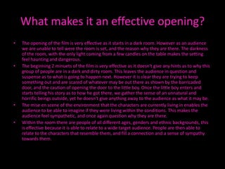 What makes it an effective opening?
•   The opening of the film is very effective as it starts in a dark room. However as an audience
    we are unable to tell were the room is set, and the reason why they are there. The darkness
    of the room, with the only light coming from a few candles on the table makes the setting
    feel haunting and dangerous.
•   The beginning 2 minuets of the film is very effective as it doesn't give any hints as to why this
    group of people are in a dark and dirty room. This leaves the audience in question and
    suspense as to what is going to happen next. However it is clear they are trying to keep
    something out and are scared of whatever may be out there as shown by the barricaded
    door, and the caution of opening the door to the little boy. Once the little boy enters and
    starts telling his story as to how he got there, we gather the sense of an unnatural and
    horrific beings outside, yet he doesn't give anything away to the audience as what it may be.
•   The mise en scene of the environment that the characters are currently living in enables the
    audience to be able to imagine if they were living within the conditions. This makes the
    audience feel sympathetic, and once again question why they are there.
•   Within the room there are people of all different ages, genders and ethnic backgrounds, this
    is effective because it is able to relate to a wide target audience. People are then able to
    relate to the characters that resemble them, and fill a connection and a sense of sympathy
    towards them.
 