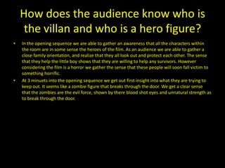 How does the audience know who is
     the villan and who is a hero figure?
•   In the opening sequence we are able to gather an awareness that all the characters within
    the room are in some sense the heroes of the film. As an audience we are able to gather a
    close family orientation, and realize that they all look out and protect each other. The sense
    that they help the little boy shows that they are willing to help any survivors. However
    considering the film is a horror we gather the sense that these people will soon fall victim to
    something horrific.
•   At 3 minuets into the opening sequence we get out first insight into what they are trying to
    keep out. It seems like a zombie figure that breaks through the door. We get a clear sense
    that the zombies are the evil force, shown by there blood shot eyes and unnatural strength as
    to break through the door.
 
