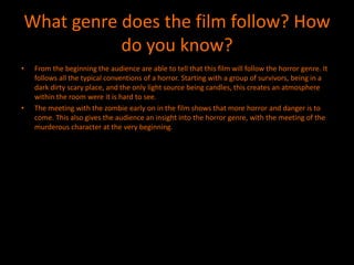 What genre does the film follow? How
           do you know?
•   From the beginning the audience are able to tell that this film will follow the horror genre. It
    follows all the typical conventions of a horror. Starting with a group of survivors, being in a
    dark dirty scary place, and the only light source being candles, this creates an atmosphere
    within the room were it is hard to see.
•   The meeting with the zombie early on in the film shows that more horror and danger is to
    come. This also gives the audience an insight into the horror genre, with the meeting of the
    murderous character at the very beginning.
 