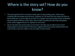 Where is the story set? How do you
                  know?
•   The opening of the film is set within a dark, poor lit, dirty looking room, which seems
    cramped with the people who live there. However at 1:53 when the man opens the door to
    let the little boy in, we are able to see that’s it’s a bright sunny day outside, which contradicts
    the dark damp conditions of the room. We are able to quickly see what looks like garden
    chairs, which suggest they are in a garden on some sort.
•   Yet at 2:43 when the woman peers at of a hole in the door we are able to see a lot of
    fields, gardens and trees which furthermore suggests that they may be situated within the
    country side, as we are unable to see any roads or other houses.
 