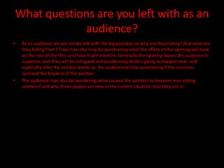 What questions are you left with as an
            audience?
•   As an audience we are mostly left with the big question as why are they hiding? And what are
    they hiding from? They may also may be questioning what the effect of the opening will have
    on the rest of the film, and how it will interlink. Generally the opening leaves the audience in
    suspense, and they will be intrigued and questioning what is going to happen next, and
    especially after the zombie breaks in, the audience will be questioning if the survivors
    survived the break in of the zombie.
•   The audience may also be wondering what caused the zombies to become man eating
    zombies? and why these people are now in the current situation that they are in.
 