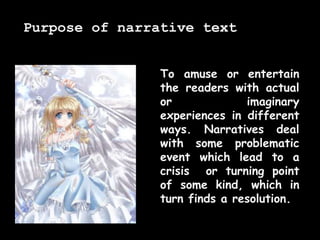 To amuse or entertain
the readers with actual
or imaginary
experiences in different
ways. Narratives deal
with some problematic
event which lead to a
crisis or turning point
of some kind, which in
turn finds a resolution.
Purpose of narrative text
 