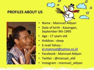PROFILES ABOUT US
• Name : Mannuel Aldyan
• Date of birth : Kasongan,
September 9th 1995
• Age : 17 years old
• Hobbies : sleep
• E-mail Yahoo :
el.mannuel@yahoo.co.id
• Facebook : Mannuel Aldyan
• Twitter : @manuel_aldi
• Instagram : mannuel_aldyan
 