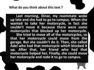 What do you think about this text ?
Last morning, Dinar, my roommate woke
up late and she had to go to campus. When she
wanted to take her motorcycle, in fact she
couldn’t move it because there were some
motorcycles that blocked up her motorcycle.
She tried to move all of the motorcycles, so
that her motorcycle could move from the
garage. But she couldn’t do it. Then, she called
Adel who had that motorcycle which blocked it
up. After that, her friend who had that
motorcycle helped her. Finally, she could move
her motorcycle and rode it to go to campus.
 