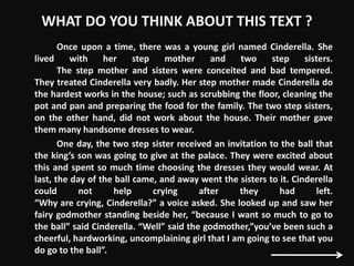 WHAT DO YOU THINK ABOUT THIS TEXT ?
Once upon a time, there was a young girl named Cinderella. She
lived with her step mother and two step sisters.
The step mother and sisters were conceited and bad tempered.
They treated Cinderella very badly. Her step mother made Cinderella do
the hardest works in the house; such as scrubbing the floor, cleaning the
pot and pan and preparing the food for the family. The two step sisters,
on the other hand, did not work about the house. Their mother gave
them many handsome dresses to wear.
One day, the two step sister received an invitation to the ball that
the king’s son was going to give at the palace. They were excited about
this and spent so much time choosing the dresses they would wear. At
last, the day of the ball came, and away went the sisters to it. Cinderella
could not help crying after they had left.
“Why are crying, Cinderella?” a voice asked. She looked up and saw her
fairy godmother standing beside her, “because I want so much to go to
the ball” said Cinderella. “Well” said the godmother,”you’ve been such a
cheerful, hardworking, uncomplaining girl that I am going to see that you
do go to the ball”.
 