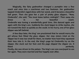 Magically, the fairy godmother changed a pumpkin into a fine
coach and mice into a coachman and two footmen. Her godmother
tapped Cinderella’s raged dress with her wand, and it became a beautiful
ball gown. Then she gave her a pair of pretty glass slippers. “Now,
Cinderella”, she said; “You must leave before midnight”. Then away she
drove in her beautiful coach.
Cinderella was having a wonderfully good time. She danced again and
again with the king’s son. Suddenly the clock began to strike twelve, she
ran toward the door as quickly as she could. In her hurry, one of her glass
slipper was left behind.
A few days later, the king’ son proclaimed that he would marry the
girl whose feet fitted the glass slipper. Her step sisters tried on the
slipper but it was too small for them, no matter how hard they squeezed
their toes into it. In the end, the king’s page let Cinderella try on the
slipper. She stuck out her foot and the page slipped the slipper on. It
fitted perfectly.
Finally, she was driven to the palace. The king’s son was overjoyed to see
her again. They were married and live happily ever after.
 