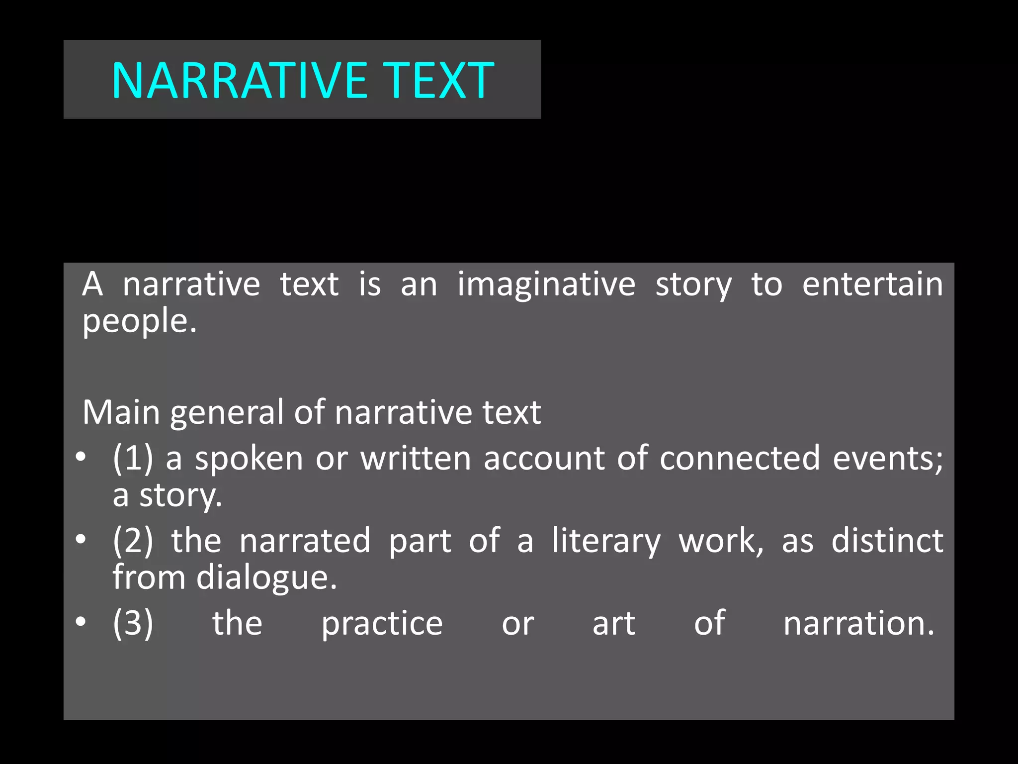 A narrative text is an imaginative story to entertain
people.
Main general of narrative text
• (1) a spoken or written account of connected events;
a story.
• (2) the narrated part of a literary work, as distinct
from dialogue.
• (3) the practice or art of narration.
NARRATIVE TEXT
 