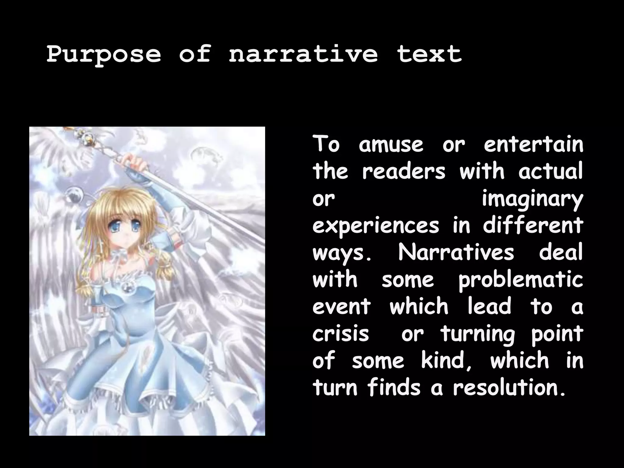 To amuse or entertain
the readers with actual
or imaginary
experiences in different
ways. Narratives deal
with some problematic
event which lead to a
crisis or turning point
of some kind, which in
turn finds a resolution.
Purpose of narrative text
 