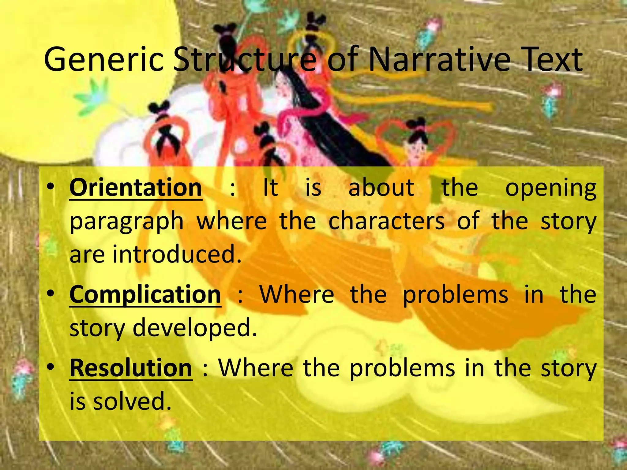 Generic Structure of Narrative Text
• Orientation : It is about the opening
paragraph where the characters of the story
are introduced.
• Complication : Where the problems in the
story developed.
• Resolution : Where the problems in the story
is solved.
 