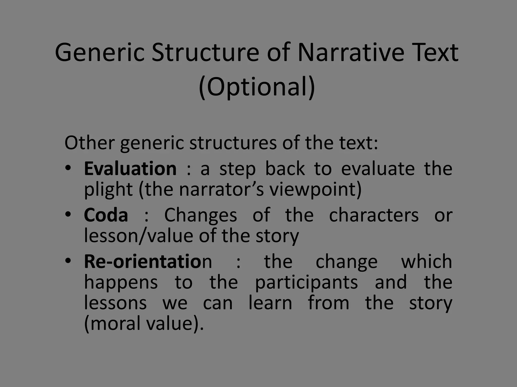 Generic Structure of Narrative Text
(Optional)
Other generic structures of the text:
• Evaluation : a step back to evaluate the
plight (the narrator’s viewpoint)
• Coda : Changes of the characters or
lesson/value of the story
• Re-orientation : the change which
happens to the participants and the
lessons we can learn from the story
(moral value).
 