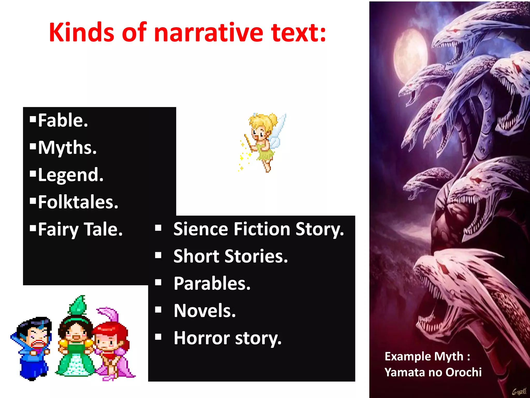 Kinds of narrative text:
Fable.
Myths.
Legend.
Folktales.
Fairy Tale.  Sience Fiction Story.
 Short Stories.
 Parables.
 Novels.
 Horror story.
Example Myth :
Yamata no Orochi
 