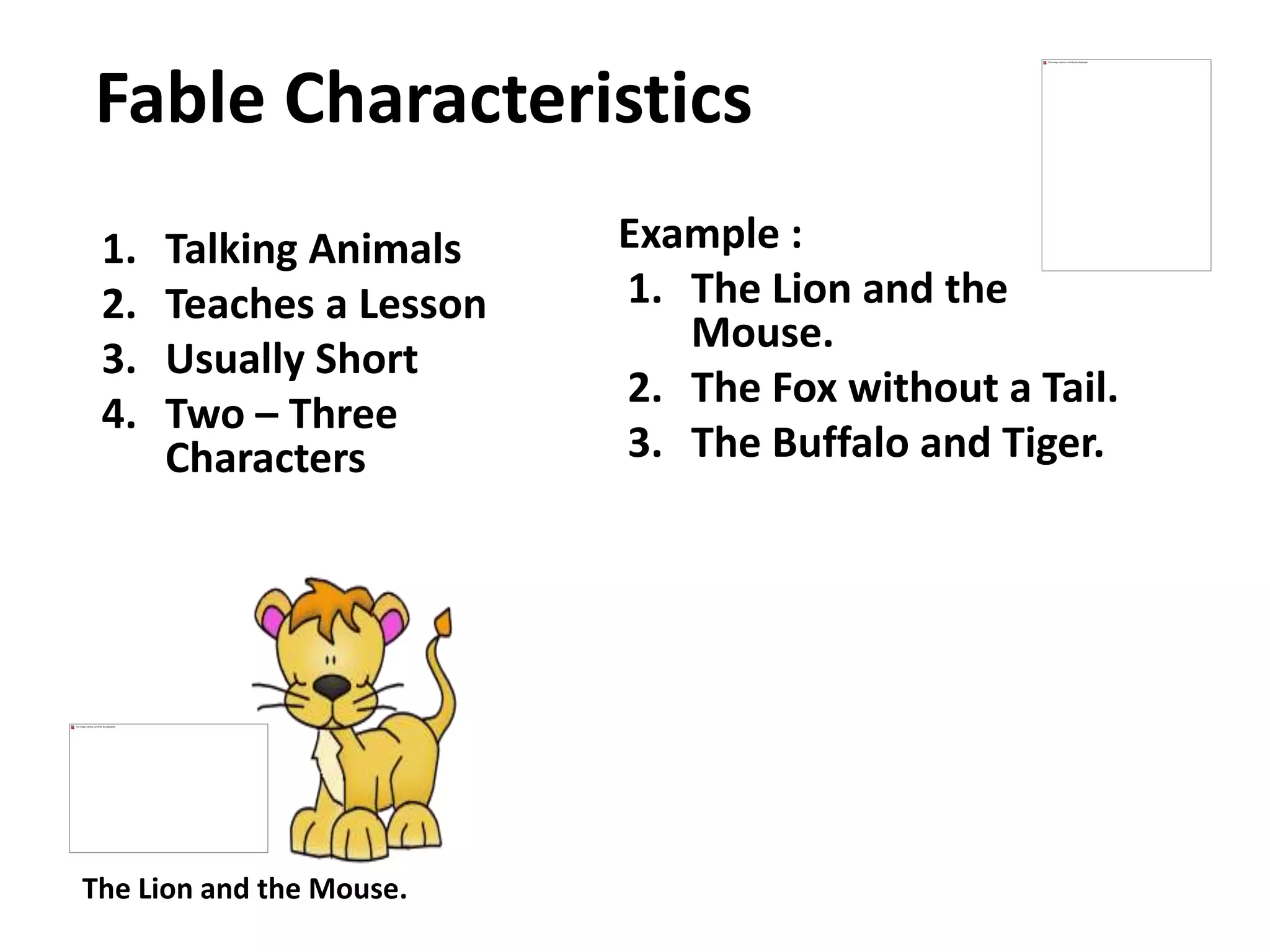 Fable Characteristics
1. Talking Animals
2. Teaches a Lesson
3. Usually Short
4. Two – Three
Characters
Example :
1. The Lion and the
Mouse.
2. The Fox without a Tail.
3. The Buffalo and Tiger.
The Lion and the Mouse.
 