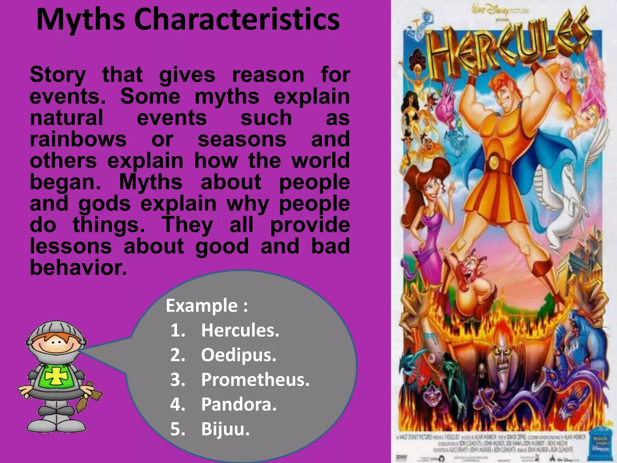 Myths Characteristics
Story that gives reason for
events. Some myths explain
natural events such as
rainbows or seasons and
others explain how the world
began. Myths about people
and gods explain why people
do things. They all provide
lessons about good and bad
behavior.
Example :
1. Hercules.
2. Oedipus.
3. Prometheus.
4. Pandora.
5. Bijuu.
 