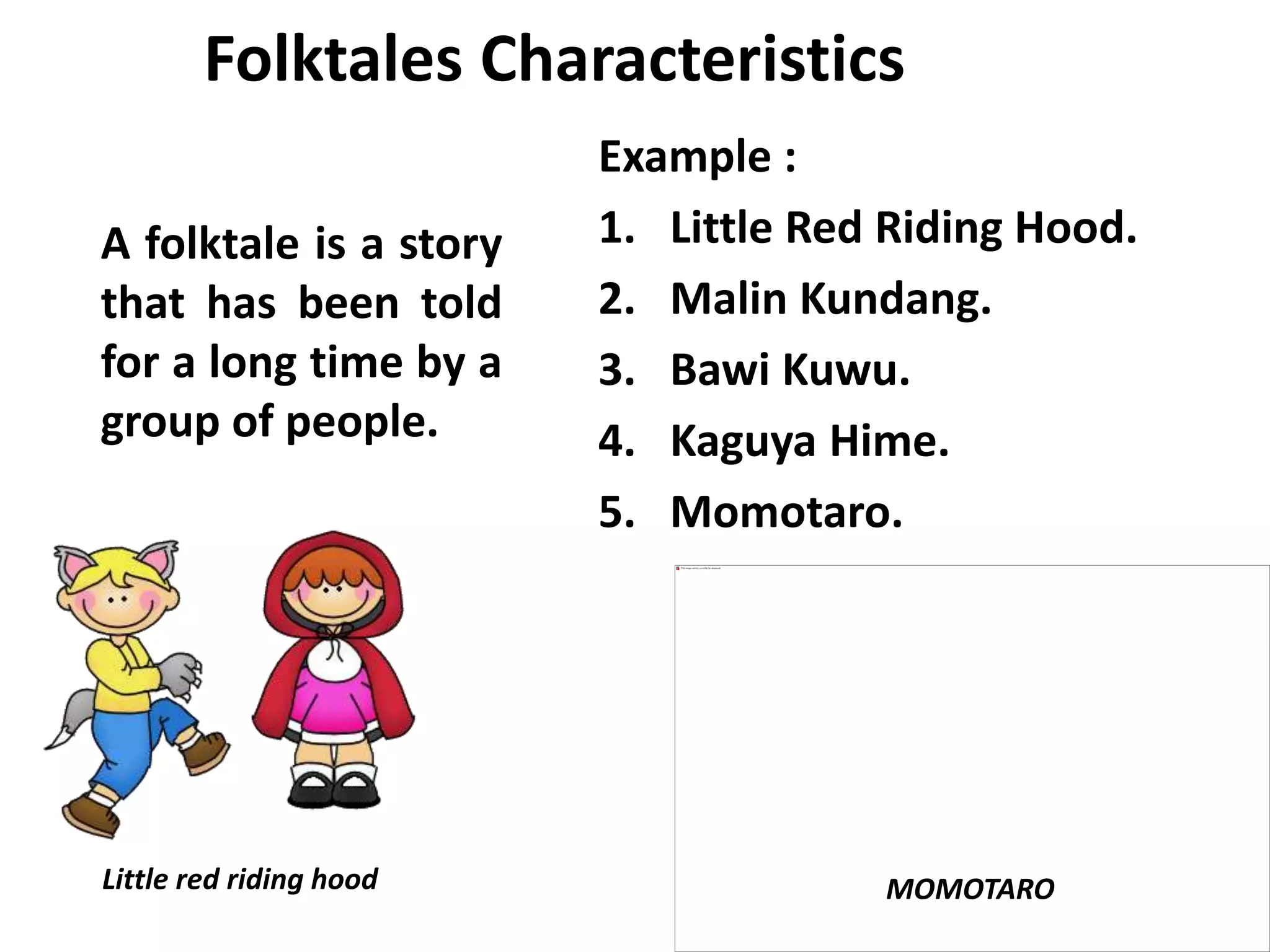 Folktales Characteristics
A folktale is a story
that has been told
for a long time by a
group of people.
Example :
1. Little Red Riding Hood.
2. Malin Kundang.
3. Bawi Kuwu.
4. Kaguya Hime.
5. Momotaro.
Little red riding hood MOMOTARO
 