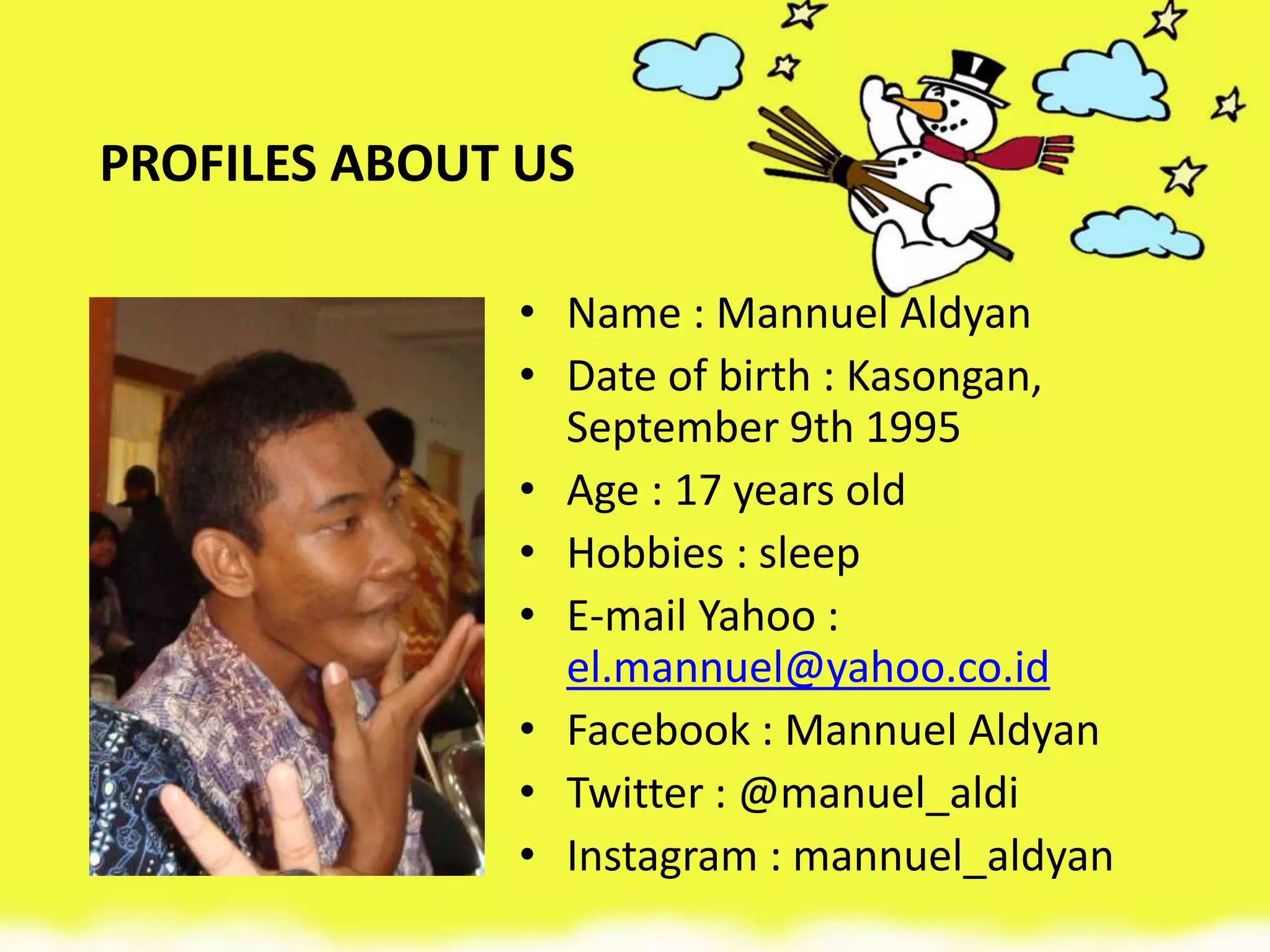 PROFILES ABOUT US
• Name : Mannuel Aldyan
• Date of birth : Kasongan,
September 9th 1995
• Age : 17 years old
• Hobbies : sleep
• E-mail Yahoo :
el.mannuel@yahoo.co.id
• Facebook : Mannuel Aldyan
• Twitter : @manuel_aldi
• Instagram : mannuel_aldyan
 