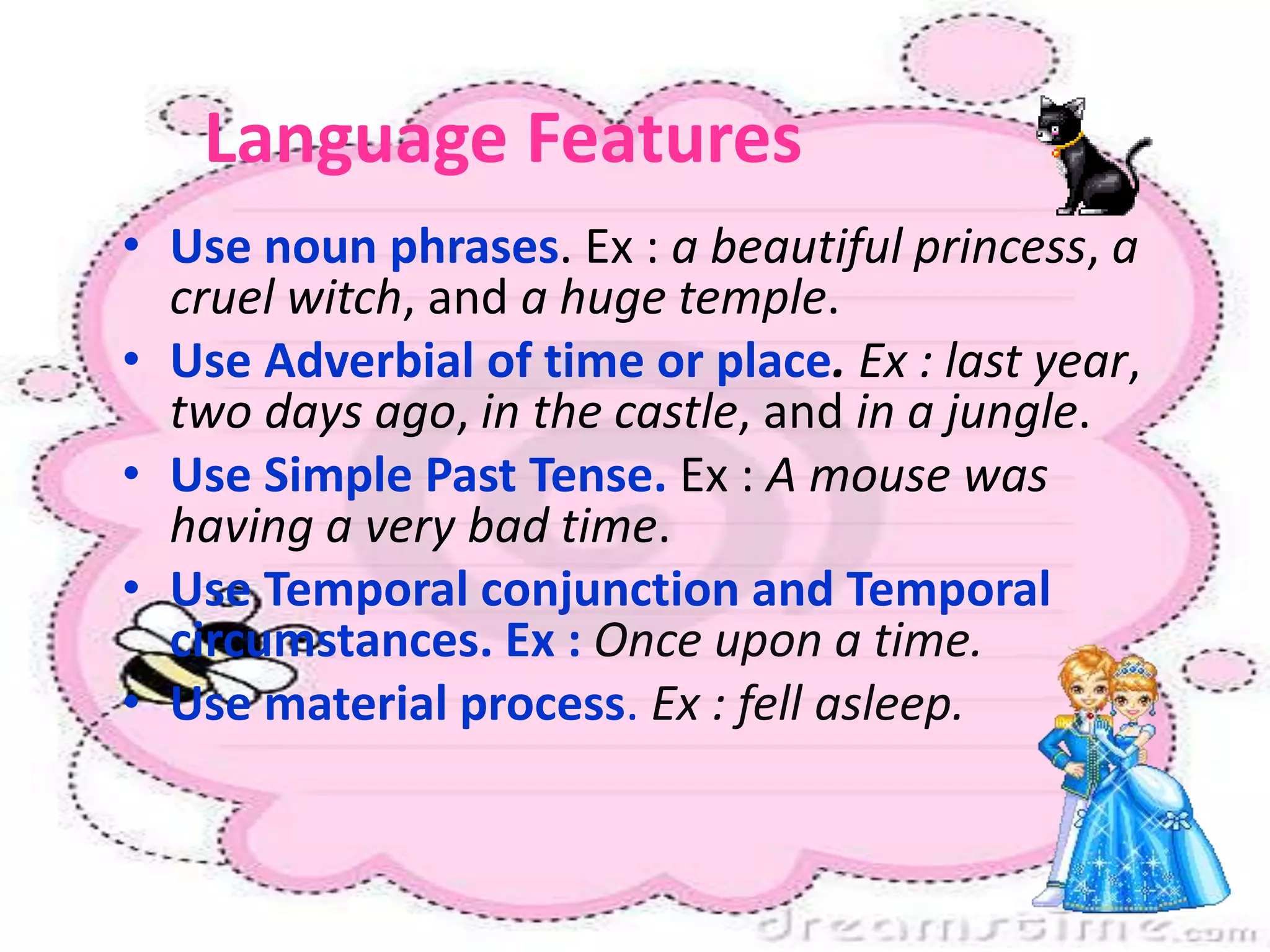 Language Features
• Use noun phrases. Ex : a beautiful princess, a
cruel witch, and a huge temple.
• Use Adverbial of time or place. Ex : last year,
two days ago, in the castle, and in a jungle.
• Use Simple Past Tense. Ex : A mouse was
having a very bad time.
• Use Temporal conjunction and Temporal
circumstances. Ex : Once upon a time.
• Use material process. Ex : fell asleep.
 