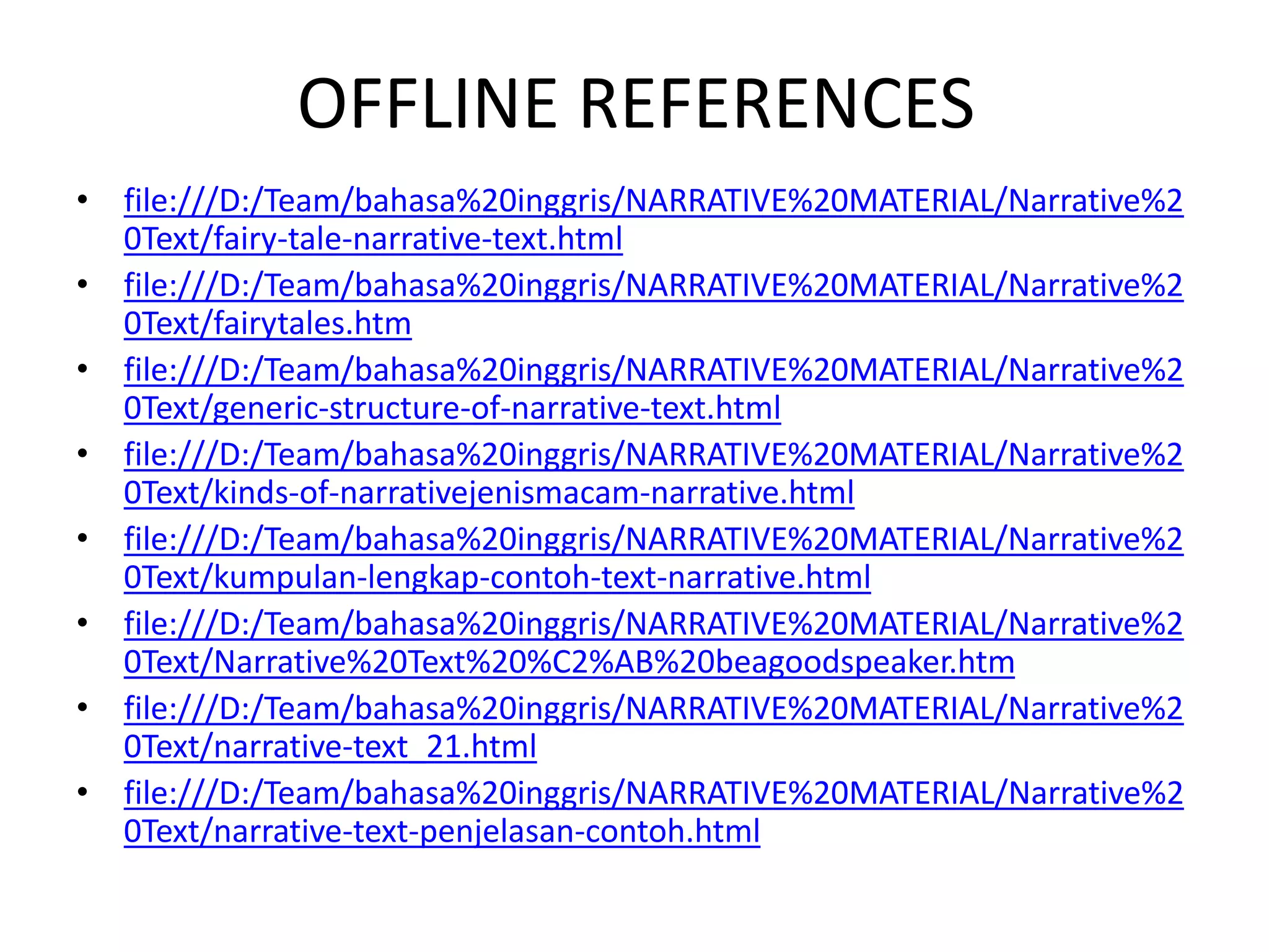 OFFLINE REFERENCES
• file:///D:/Team/bahasa%20inggris/NARRATIVE%20MATERIAL/Narrative%2
0Text/fairy-tale-narrative-text.html
• file:///D:/Team/bahasa%20inggris/NARRATIVE%20MATERIAL/Narrative%2
0Text/fairytales.htm
• file:///D:/Team/bahasa%20inggris/NARRATIVE%20MATERIAL/Narrative%2
0Text/generic-structure-of-narrative-text.html
• file:///D:/Team/bahasa%20inggris/NARRATIVE%20MATERIAL/Narrative%2
0Text/kinds-of-narrativejenismacam-narrative.html
• file:///D:/Team/bahasa%20inggris/NARRATIVE%20MATERIAL/Narrative%2
0Text/kumpulan-lengkap-contoh-text-narrative.html
• file:///D:/Team/bahasa%20inggris/NARRATIVE%20MATERIAL/Narrative%2
0Text/Narrative%20Text%20%C2%AB%20beagoodspeaker.htm
• file:///D:/Team/bahasa%20inggris/NARRATIVE%20MATERIAL/Narrative%2
0Text/narrative-text_21.html
• file:///D:/Team/bahasa%20inggris/NARRATIVE%20MATERIAL/Narrative%2
0Text/narrative-text-penjelasan-contoh.html
 