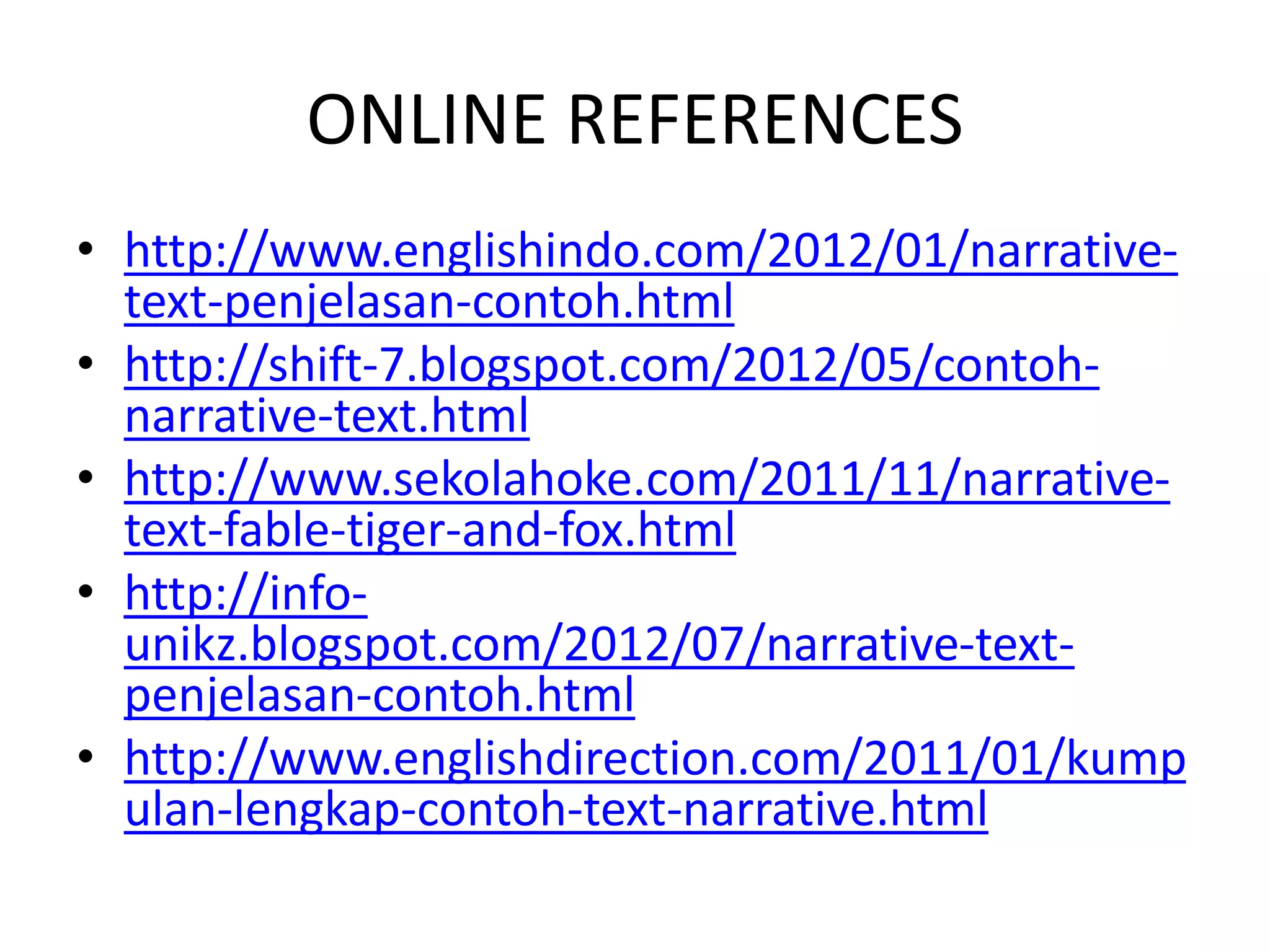 ONLINE REFERENCES
• http://www.englishindo.com/2012/01/narrative-
text-penjelasan-contoh.html
• http://shift-7.blogspot.com/2012/05/contoh-
narrative-text.html
• http://www.sekolahoke.com/2011/11/narrative-
text-fable-tiger-and-fox.html
• http://info-
unikz.blogspot.com/2012/07/narrative-text-
penjelasan-contoh.html
• http://www.englishdirection.com/2011/01/kump
ulan-lengkap-contoh-text-narrative.html
 
