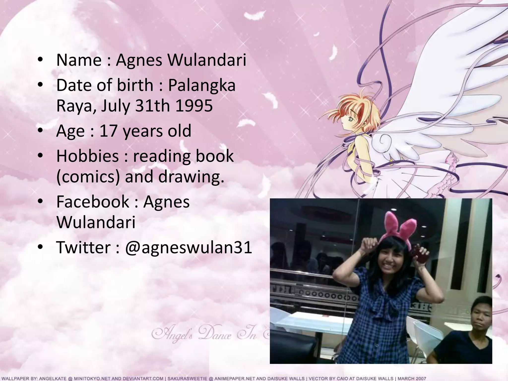 • Name : Agnes Wulandari
• Date of birth : Palangka
Raya, July 31th 1995
• Age : 17 years old
• Hobbies : reading book
(comics) and drawing.
• Facebook : Agnes
Wulandari
• Twitter : @agneswulan31
 