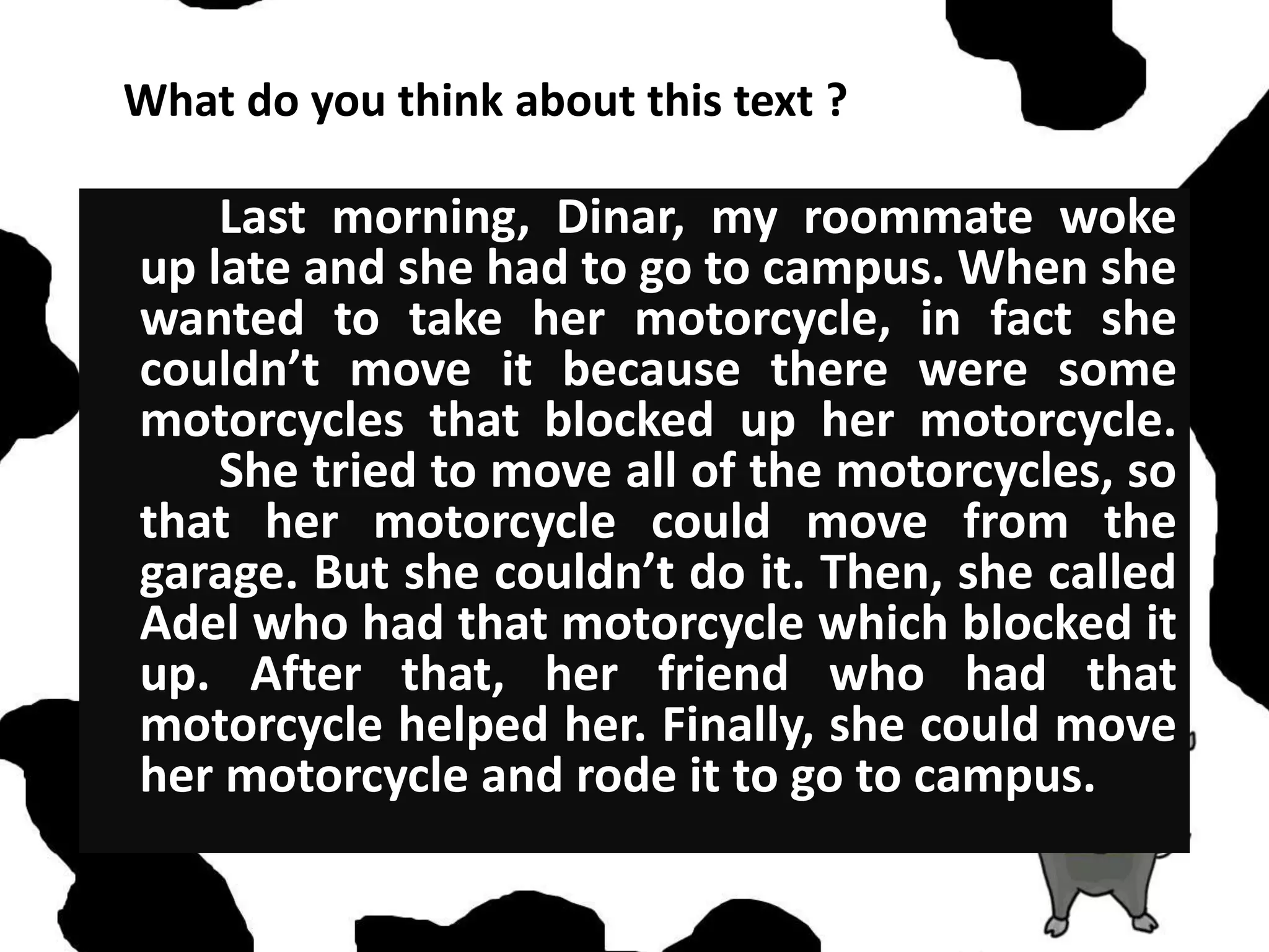 What do you think about this text ?
Last morning, Dinar, my roommate woke
up late and she had to go to campus. When she
wanted to take her motorcycle, in fact she
couldn’t move it because there were some
motorcycles that blocked up her motorcycle.
She tried to move all of the motorcycles, so
that her motorcycle could move from the
garage. But she couldn’t do it. Then, she called
Adel who had that motorcycle which blocked it
up. After that, her friend who had that
motorcycle helped her. Finally, she could move
her motorcycle and rode it to go to campus.
 