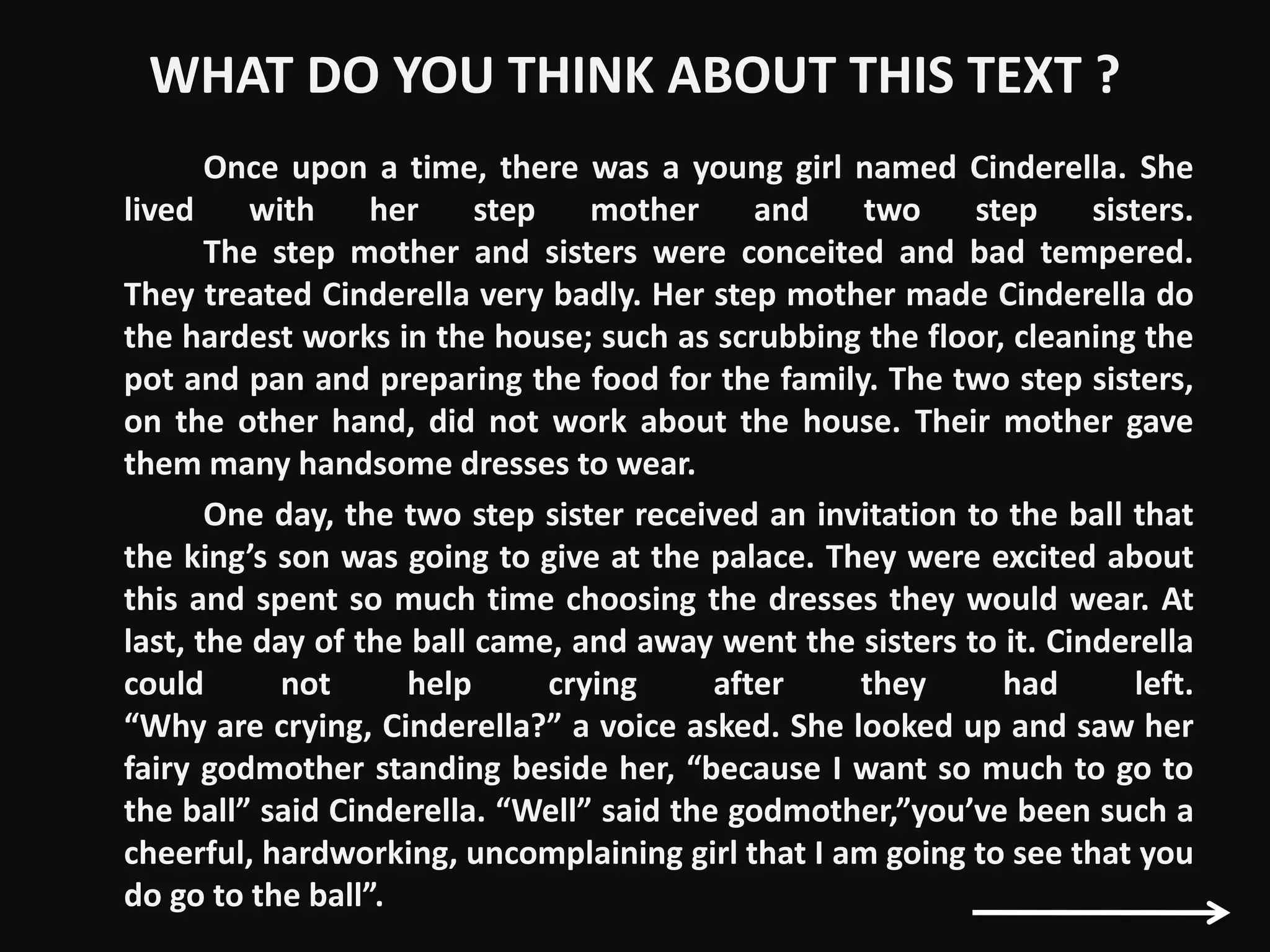 WHAT DO YOU THINK ABOUT THIS TEXT ?
Once upon a time, there was a young girl named Cinderella. She
lived with her step mother and two step sisters.
The step mother and sisters were conceited and bad tempered.
They treated Cinderella very badly. Her step mother made Cinderella do
the hardest works in the house; such as scrubbing the floor, cleaning the
pot and pan and preparing the food for the family. The two step sisters,
on the other hand, did not work about the house. Their mother gave
them many handsome dresses to wear.
One day, the two step sister received an invitation to the ball that
the king’s son was going to give at the palace. They were excited about
this and spent so much time choosing the dresses they would wear. At
last, the day of the ball came, and away went the sisters to it. Cinderella
could not help crying after they had left.
“Why are crying, Cinderella?” a voice asked. She looked up and saw her
fairy godmother standing beside her, “because I want so much to go to
the ball” said Cinderella. “Well” said the godmother,”you’ve been such a
cheerful, hardworking, uncomplaining girl that I am going to see that you
do go to the ball”.
 