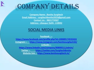 Company Name : Bonito Surgitech
Email Address: - surgitechbonito2023@gmail.com
Contact Us: - 9821774507
Address:- Libaspur Delhi -110042
SOCIAL MEDIA LINKS
Facebook : –
https://www.facebook.com/profile.php?id=100089174532424
Instagram :- https://www.instagram.com/bonitosurgitech32/
Linkedin :-
https://www.linkedin.com/company/90899511/admin/
Twitter :- https://twitter.com/SurgitechBonito
Website link :- https://www.bonitosurgitech.in/
COMPANY DETAILS