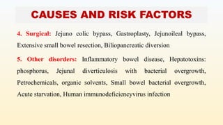CAUSES AND RISK FACTORS
4. Surgical: Jejuno colic bypass, Gastroplasty, Jejunoileal bypass,
Extensive small bowel resection, Biliopancreatic diversion
5. Other disorders: Inflammatory bowel disease, Hepatotoxins:
phosphorus, Jejunal diverticulosis with bacterial overgrowth,
Petrochemicals, organic solvents, Small bowel bacterial overgrowth,
Acute starvation, Human immunodeficiencyvirus infection
 