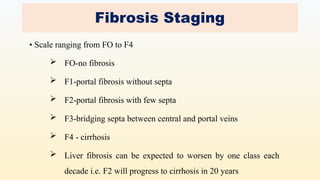 Fibrosis Staging
• Scale ranging from FO to F4
 FO-no fibrosis
 F1-portal fibrosis without septa
 F2-portal fibrosis with few septa
 F3-bridging septa between central and portal veins
 F4 - cirrhosis
 Liver fibrosis can be expected to worsen by one class each
decade i.e. F2 will progress to cirrhosis in 20 years
 
