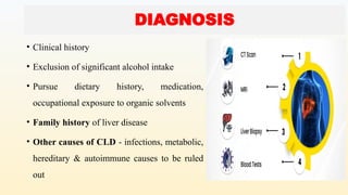 DIAGNOSIS
• Clinical history
• Exclusion of significant alcohol intake
• Pursue dietary history, medication,
occupational exposure to organic solvents
• Family history of liver disease
• Other causes of CLD - infections, metabolic,
hereditary & autoimmune causes to be ruled
out
 