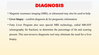 • Magnetic resonance imaging (MRI), or ultrasound may also be used to help.
• Liver biopsy - confirm diagnosis & for prognostic information
• Fatty Liver Program also uses special MRI technology, called MR-EFF
(elastography fat fraction), to determine the percentage of fat and scarring
present. This non-invasive diagnostic tool may eliminate the need for a liver
biopsy.
DIAGNOSIS
 