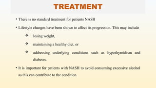 TREATMENT
• There is no standard treatment for patients NASH
• Lifestyle changes have been shown to affect its progression. This may include
 losing weight,
 maintaining a healthy diet, or
 addressing underlying conditions such as hypothyroidism and
diabetes.
• It is important for patients with NASH to avoid consuming excessive alcohol
as this can contribute to the condition.
 